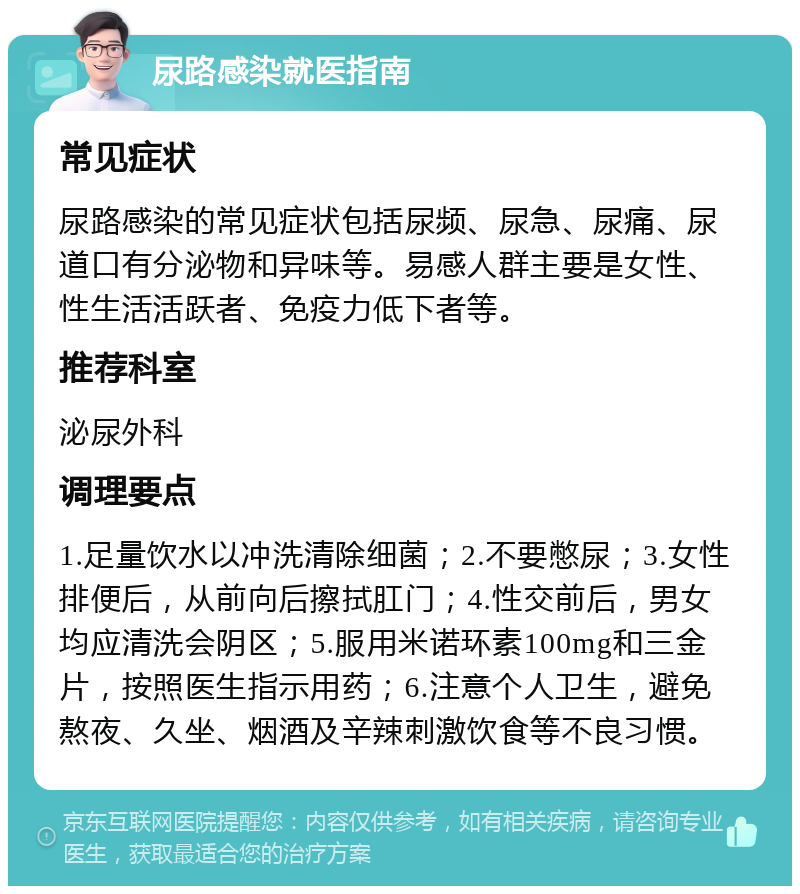 尿路感染就医指南 常见症状 尿路感染的常见症状包括尿频、尿急、尿痛、尿道口有分泌物和异味等。易感人群主要是女性、性生活活跃者、免疫力低下者等。 推荐科室 泌尿外科 调理要点 1.足量饮水以冲洗清除细菌；2.不要憋尿；3.女性排便后，从前向后擦拭肛门；4.性交前后，男女均应清洗会阴区；5.服用米诺环素100mg和三金片，按照医生指示用药；6.注意个人卫生，避免熬夜、久坐、烟酒及辛辣刺激饮食等不良习惯。