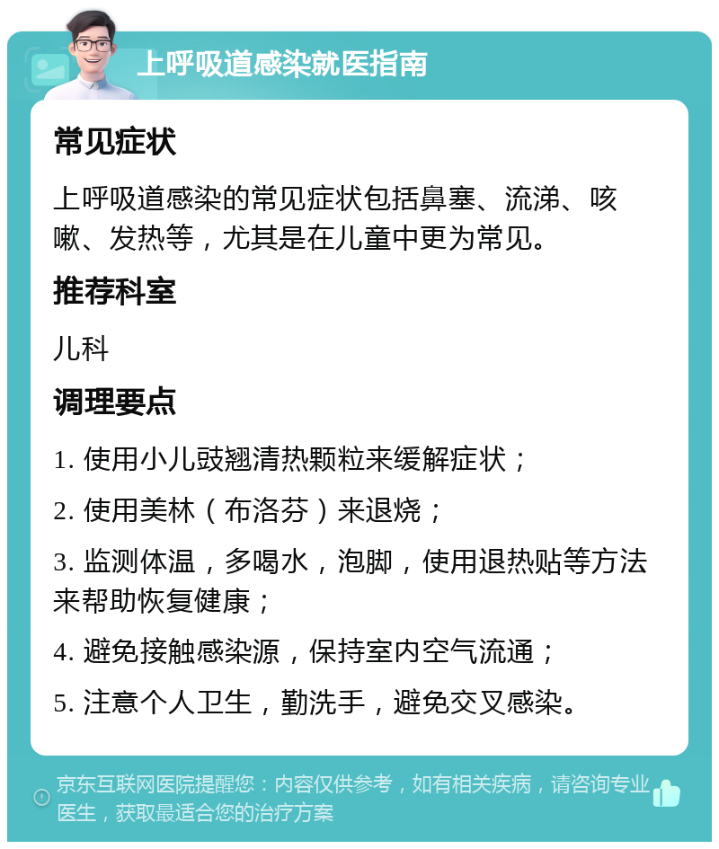 上呼吸道感染就医指南 常见症状 上呼吸道感染的常见症状包括鼻塞、流涕、咳嗽、发热等，尤其是在儿童中更为常见。 推荐科室 儿科 调理要点 1. 使用小儿豉翘清热颗粒来缓解症状； 2. 使用美林（布洛芬）来退烧； 3. 监测体温，多喝水，泡脚，使用退热贴等方法来帮助恢复健康； 4. 避免接触感染源，保持室内空气流通； 5. 注意个人卫生，勤洗手，避免交叉感染。