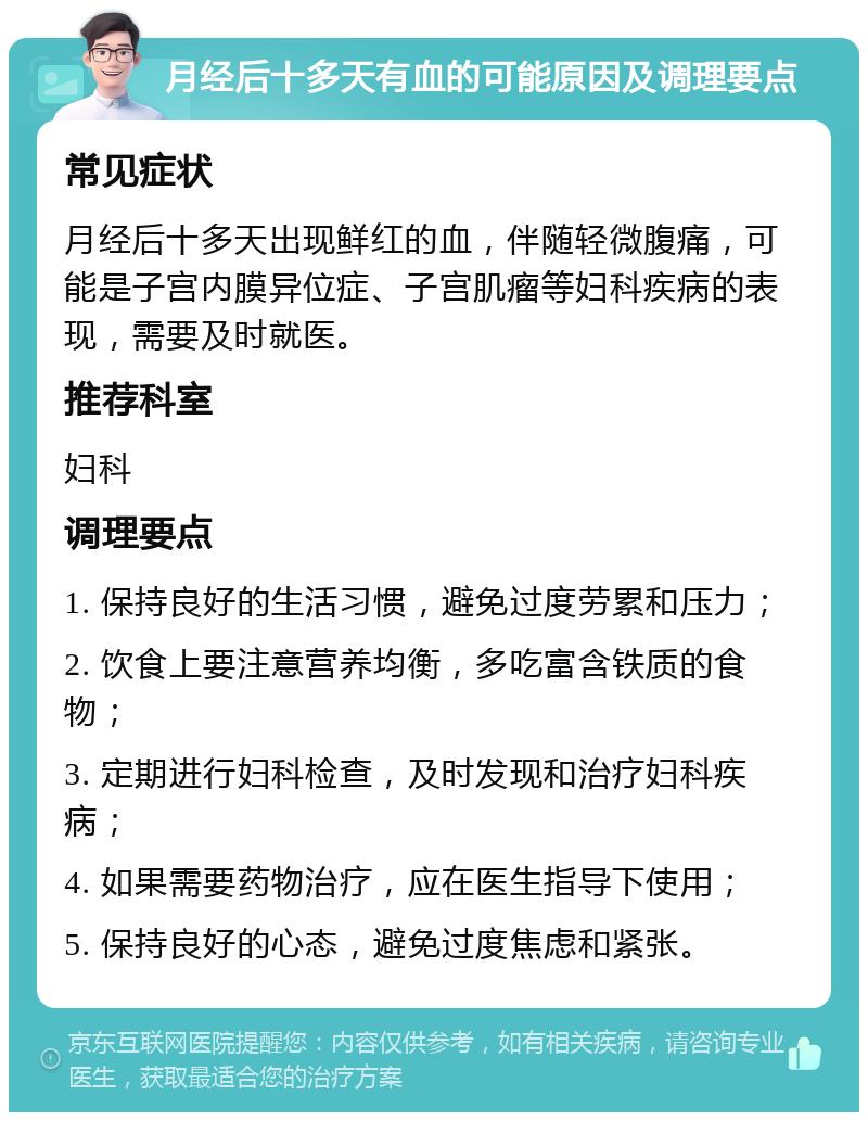 月经后十多天有血的可能原因及调理要点 常见症状 月经后十多天出现鲜红的血，伴随轻微腹痛，可能是子宫内膜异位症、子宫肌瘤等妇科疾病的表现，需要及时就医。 推荐科室 妇科 调理要点 1. 保持良好的生活习惯，避免过度劳累和压力； 2. 饮食上要注意营养均衡，多吃富含铁质的食物； 3. 定期进行妇科检查，及时发现和治疗妇科疾病； 4. 如果需要药物治疗，应在医生指导下使用； 5. 保持良好的心态，避免过度焦虑和紧张。