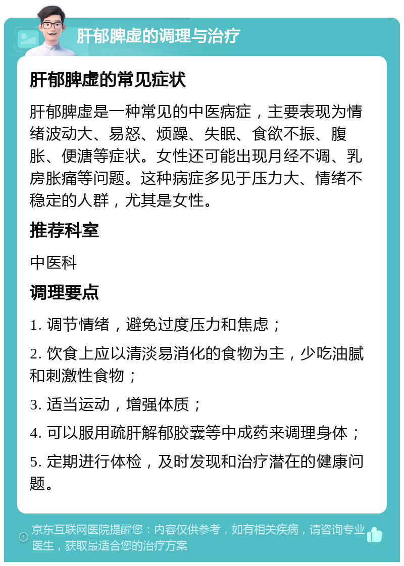 肝郁脾虚的调理与治疗 肝郁脾虚的常见症状 肝郁脾虚是一种常见的中医病症，主要表现为情绪波动大、易怒、烦躁、失眠、食欲不振、腹胀、便溏等症状。女性还可能出现月经不调、乳房胀痛等问题。这种病症多见于压力大、情绪不稳定的人群，尤其是女性。 推荐科室 中医科 调理要点 1. 调节情绪，避免过度压力和焦虑； 2. 饮食上应以清淡易消化的食物为主，少吃油腻和刺激性食物； 3. 适当运动，增强体质； 4. 可以服用疏肝解郁胶囊等中成药来调理身体； 5. 定期进行体检，及时发现和治疗潜在的健康问题。