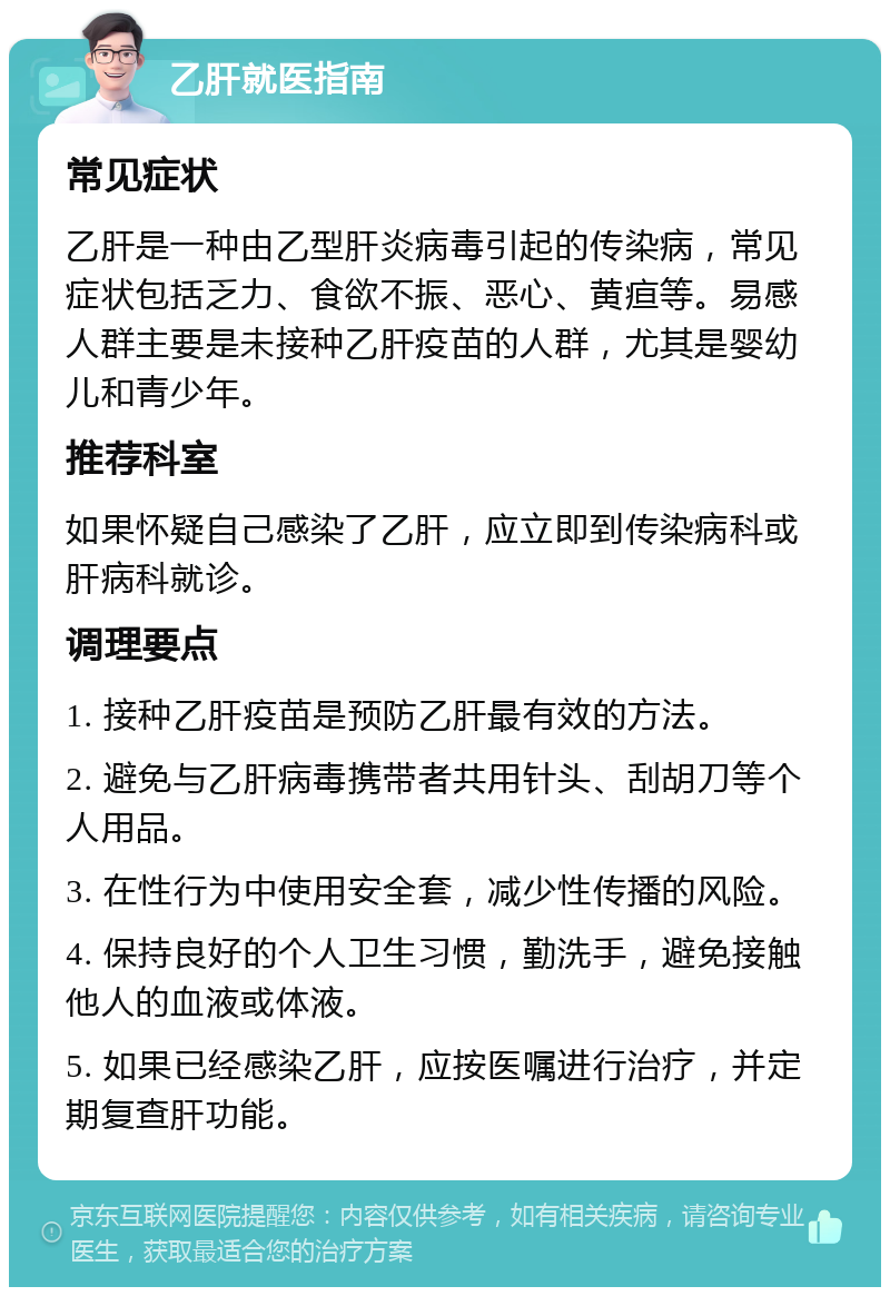 乙肝就医指南 常见症状 乙肝是一种由乙型肝炎病毒引起的传染病，常见症状包括乏力、食欲不振、恶心、黄疸等。易感人群主要是未接种乙肝疫苗的人群，尤其是婴幼儿和青少年。 推荐科室 如果怀疑自己感染了乙肝，应立即到传染病科或肝病科就诊。 调理要点 1. 接种乙肝疫苗是预防乙肝最有效的方法。 2. 避免与乙肝病毒携带者共用针头、刮胡刀等个人用品。 3. 在性行为中使用安全套，减少性传播的风险。 4. 保持良好的个人卫生习惯，勤洗手，避免接触他人的血液或体液。 5. 如果已经感染乙肝，应按医嘱进行治疗，并定期复查肝功能。