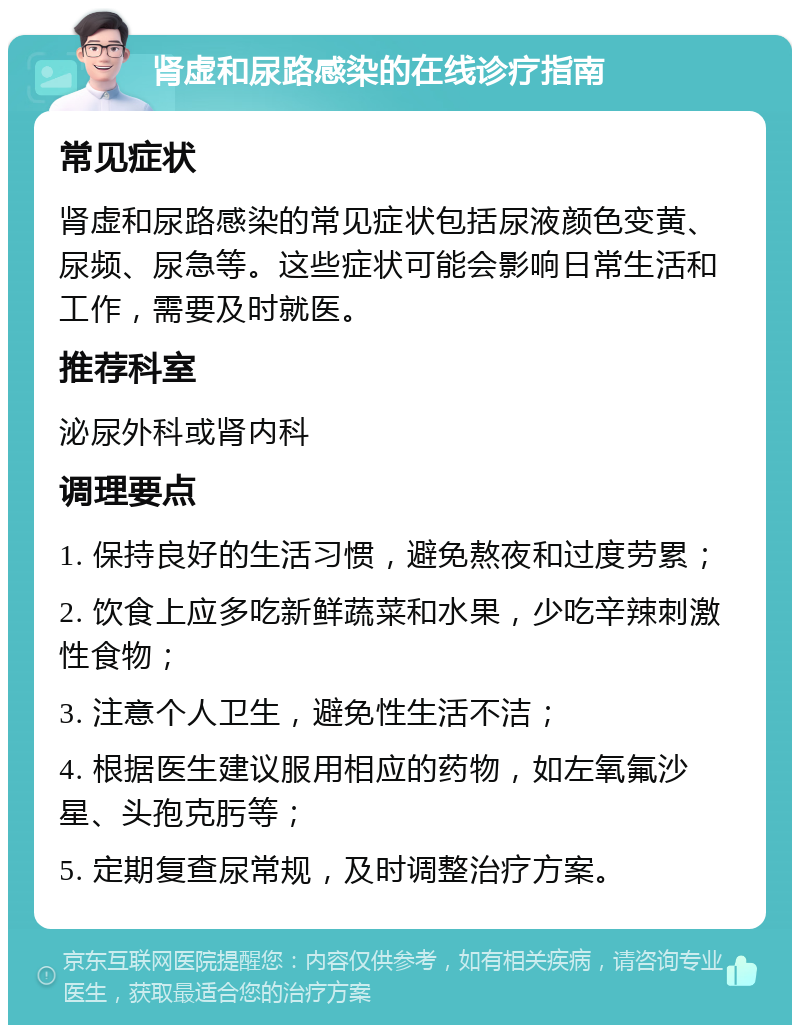 肾虚和尿路感染的在线诊疗指南 常见症状 肾虚和尿路感染的常见症状包括尿液颜色变黄、尿频、尿急等。这些症状可能会影响日常生活和工作，需要及时就医。 推荐科室 泌尿外科或肾内科 调理要点 1. 保持良好的生活习惯，避免熬夜和过度劳累； 2. 饮食上应多吃新鲜蔬菜和水果，少吃辛辣刺激性食物； 3. 注意个人卫生，避免性生活不洁； 4. 根据医生建议服用相应的药物，如左氧氟沙星、头孢克肟等； 5. 定期复查尿常规，及时调整治疗方案。