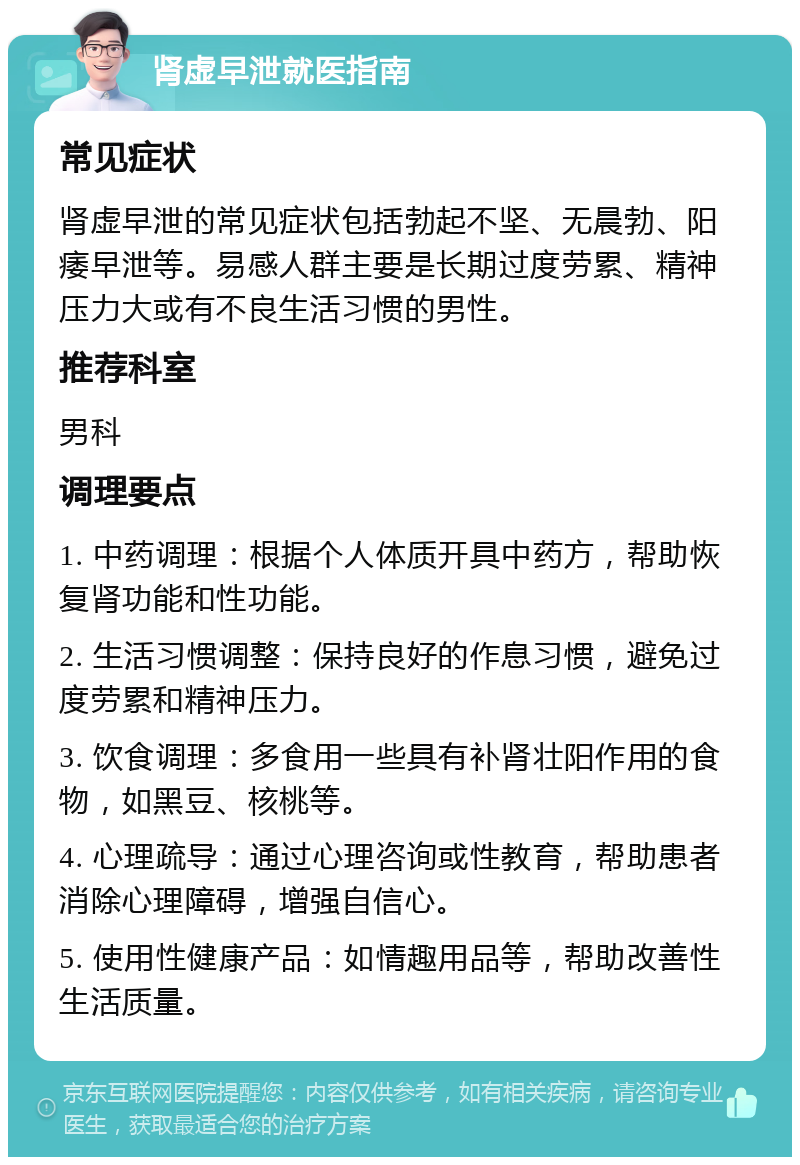 肾虚早泄就医指南 常见症状 肾虚早泄的常见症状包括勃起不坚、无晨勃、阳痿早泄等。易感人群主要是长期过度劳累、精神压力大或有不良生活习惯的男性。 推荐科室 男科 调理要点 1. 中药调理：根据个人体质开具中药方，帮助恢复肾功能和性功能。 2. 生活习惯调整：保持良好的作息习惯，避免过度劳累和精神压力。 3. 饮食调理：多食用一些具有补肾壮阳作用的食物，如黑豆、核桃等。 4. 心理疏导：通过心理咨询或性教育，帮助患者消除心理障碍，增强自信心。 5. 使用性健康产品：如情趣用品等，帮助改善性生活质量。