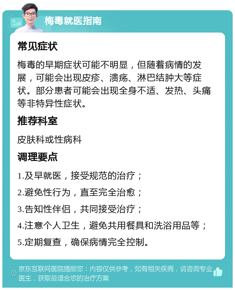 梅毒就医指南 常见症状 梅毒的早期症状可能不明显，但随着病情的发展，可能会出现皮疹、溃疡、淋巴结肿大等症状。部分患者可能会出现全身不适、发热、头痛等非特异性症状。 推荐科室 皮肤科或性病科 调理要点 1.及早就医，接受规范的治疗； 2.避免性行为，直至完全治愈； 3.告知性伴侣，共同接受治疗； 4.注意个人卫生，避免共用餐具和洗浴用品等； 5.定期复查，确保病情完全控制。