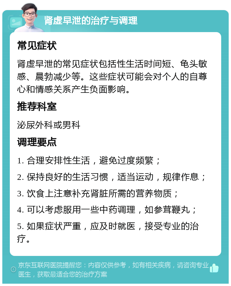 肾虚早泄的治疗与调理 常见症状 肾虚早泄的常见症状包括性生活时间短、龟头敏感、晨勃减少等。这些症状可能会对个人的自尊心和情感关系产生负面影响。 推荐科室 泌尿外科或男科 调理要点 1. 合理安排性生活，避免过度频繁； 2. 保持良好的生活习惯，适当运动，规律作息； 3. 饮食上注意补充肾脏所需的营养物质； 4. 可以考虑服用一些中药调理，如参茸鞭丸； 5. 如果症状严重，应及时就医，接受专业的治疗。