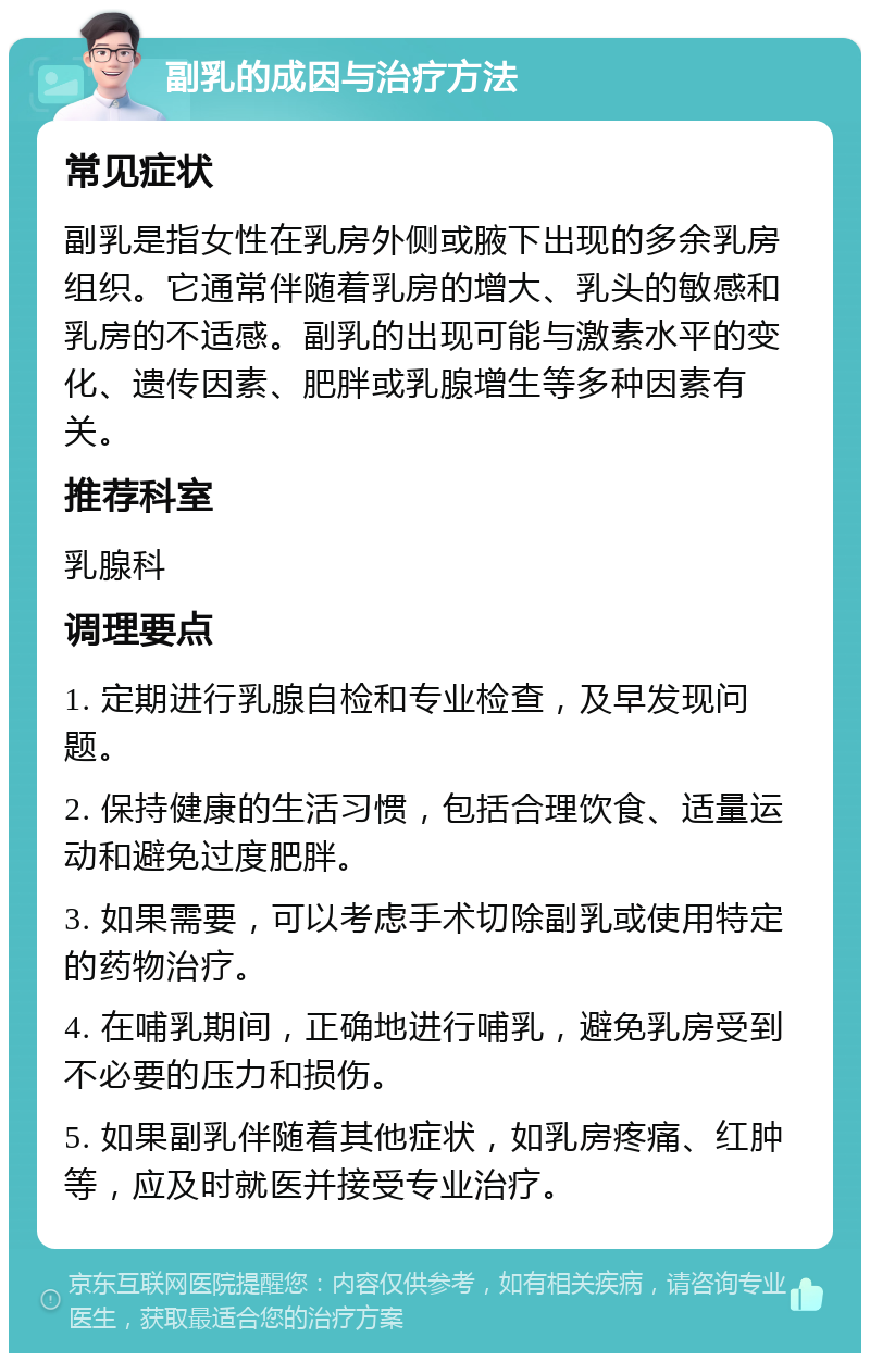 副乳的成因与治疗方法 常见症状 副乳是指女性在乳房外侧或腋下出现的多余乳房组织。它通常伴随着乳房的增大、乳头的敏感和乳房的不适感。副乳的出现可能与激素水平的变化、遗传因素、肥胖或乳腺增生等多种因素有关。 推荐科室 乳腺科 调理要点 1. 定期进行乳腺自检和专业检查，及早发现问题。 2. 保持健康的生活习惯，包括合理饮食、适量运动和避免过度肥胖。 3. 如果需要，可以考虑手术切除副乳或使用特定的药物治疗。 4. 在哺乳期间，正确地进行哺乳，避免乳房受到不必要的压力和损伤。 5. 如果副乳伴随着其他症状，如乳房疼痛、红肿等，应及时就医并接受专业治疗。