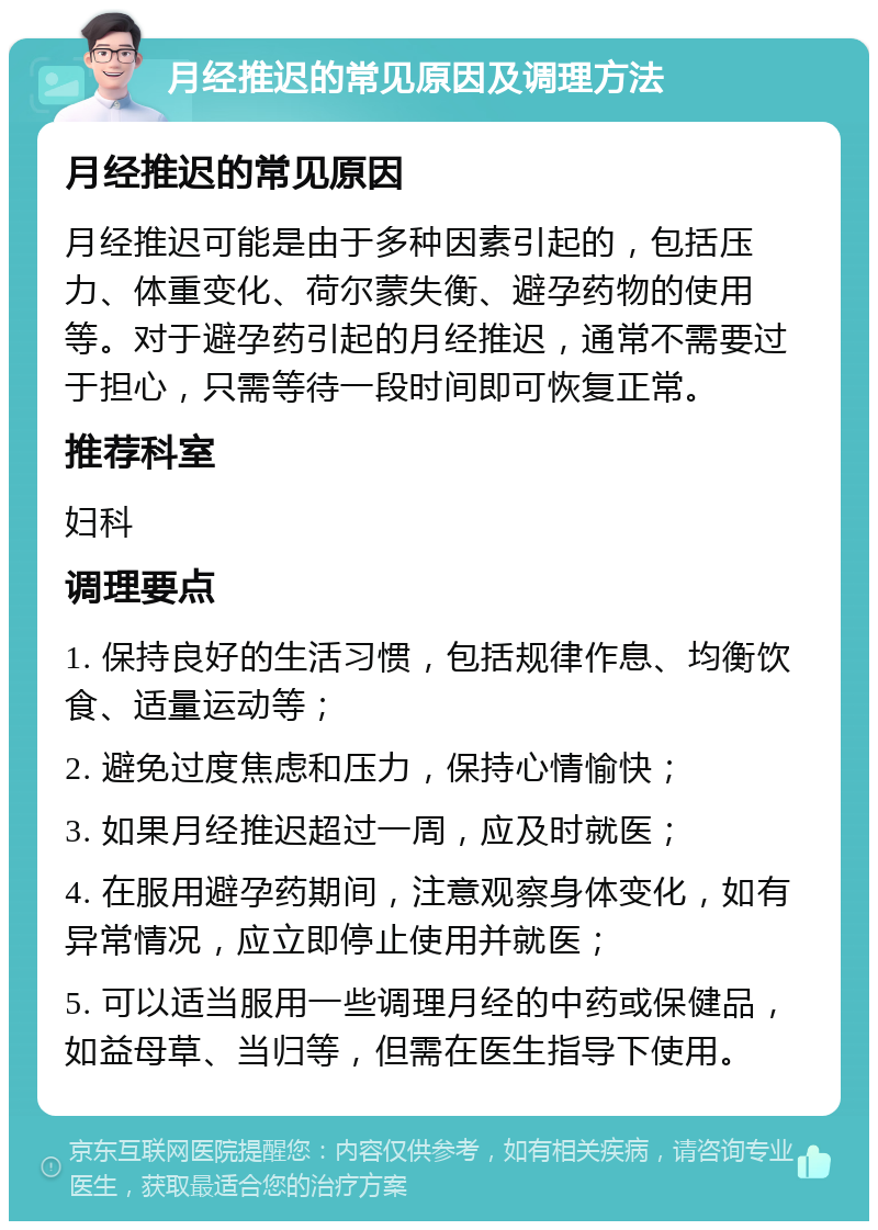 月经推迟的常见原因及调理方法 月经推迟的常见原因 月经推迟可能是由于多种因素引起的，包括压力、体重变化、荷尔蒙失衡、避孕药物的使用等。对于避孕药引起的月经推迟，通常不需要过于担心，只需等待一段时间即可恢复正常。 推荐科室 妇科 调理要点 1. 保持良好的生活习惯，包括规律作息、均衡饮食、适量运动等； 2. 避免过度焦虑和压力，保持心情愉快； 3. 如果月经推迟超过一周，应及时就医； 4. 在服用避孕药期间，注意观察身体变化，如有异常情况，应立即停止使用并就医； 5. 可以适当服用一些调理月经的中药或保健品，如益母草、当归等，但需在医生指导下使用。