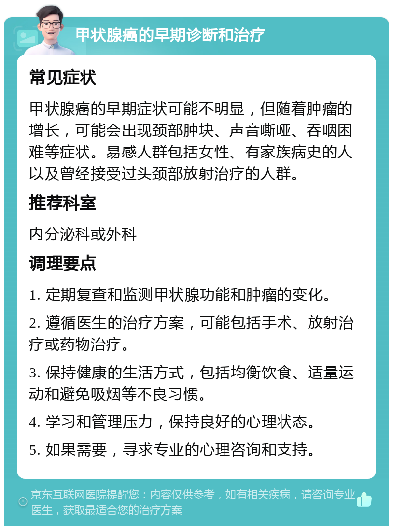 甲状腺癌的早期诊断和治疗 常见症状 甲状腺癌的早期症状可能不明显，但随着肿瘤的增长，可能会出现颈部肿块、声音嘶哑、吞咽困难等症状。易感人群包括女性、有家族病史的人以及曾经接受过头颈部放射治疗的人群。 推荐科室 内分泌科或外科 调理要点 1. 定期复查和监测甲状腺功能和肿瘤的变化。 2. 遵循医生的治疗方案，可能包括手术、放射治疗或药物治疗。 3. 保持健康的生活方式，包括均衡饮食、适量运动和避免吸烟等不良习惯。 4. 学习和管理压力，保持良好的心理状态。 5. 如果需要，寻求专业的心理咨询和支持。