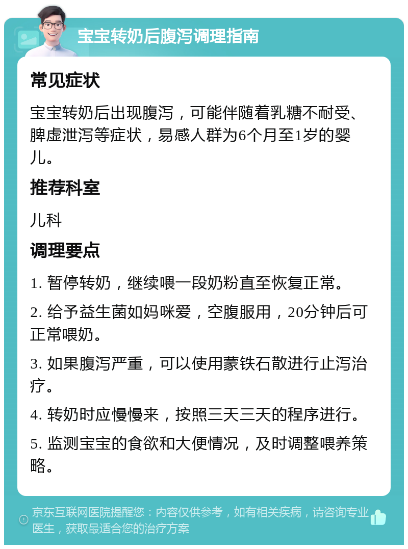 宝宝转奶后腹泻调理指南 常见症状 宝宝转奶后出现腹泻，可能伴随着乳糖不耐受、脾虚泄泻等症状，易感人群为6个月至1岁的婴儿。 推荐科室 儿科 调理要点 1. 暂停转奶，继续喂一段奶粉直至恢复正常。 2. 给予益生菌如妈咪爱，空腹服用，20分钟后可正常喂奶。 3. 如果腹泻严重，可以使用蒙铁石散进行止泻治疗。 4. 转奶时应慢慢来，按照三天三天的程序进行。 5. 监测宝宝的食欲和大便情况，及时调整喂养策略。