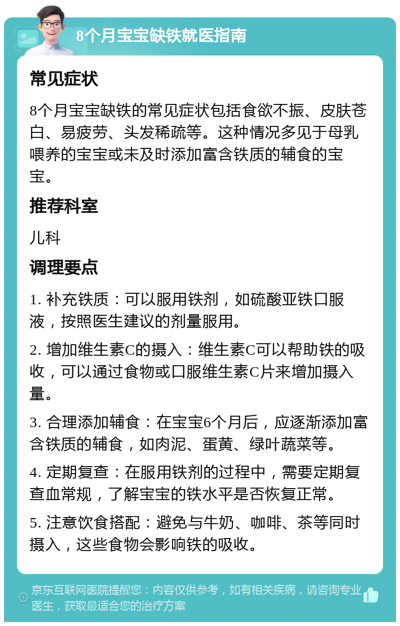 8个月宝宝缺铁就医指南 常见症状 8个月宝宝缺铁的常见症状包括食欲不振、皮肤苍白、易疲劳、头发稀疏等。这种情况多见于母乳喂养的宝宝或未及时添加富含铁质的辅食的宝宝。 推荐科室 儿科 调理要点 1. 补充铁质：可以服用铁剂，如硫酸亚铁口服液，按照医生建议的剂量服用。 2. 增加维生素C的摄入：维生素C可以帮助铁的吸收，可以通过食物或口服维生素C片来增加摄入量。 3. 合理添加辅食：在宝宝6个月后，应逐渐添加富含铁质的辅食，如肉泥、蛋黄、绿叶蔬菜等。 4. 定期复查：在服用铁剂的过程中，需要定期复查血常规，了解宝宝的铁水平是否恢复正常。 5. 注意饮食搭配：避免与牛奶、咖啡、茶等同时摄入，这些食物会影响铁的吸收。