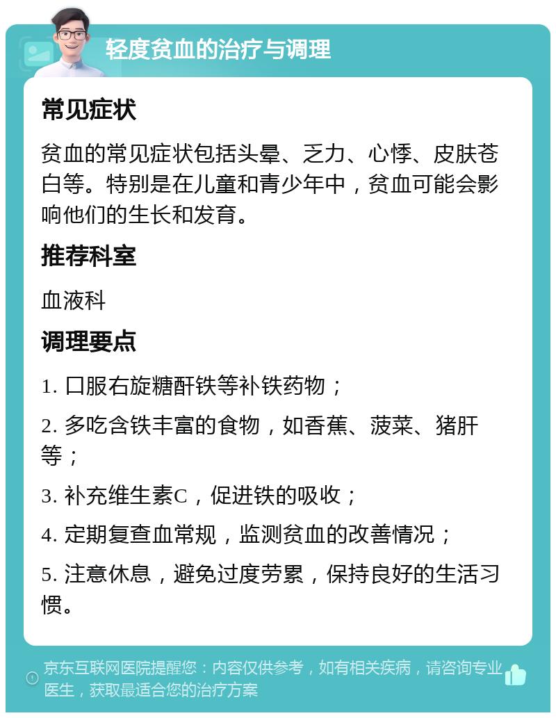 轻度贫血的治疗与调理 常见症状 贫血的常见症状包括头晕、乏力、心悸、皮肤苍白等。特别是在儿童和青少年中，贫血可能会影响他们的生长和发育。 推荐科室 血液科 调理要点 1. 口服右旋糖酐铁等补铁药物； 2. 多吃含铁丰富的食物，如香蕉、菠菜、猪肝等； 3. 补充维生素C，促进铁的吸收； 4. 定期复查血常规，监测贫血的改善情况； 5. 注意休息，避免过度劳累，保持良好的生活习惯。