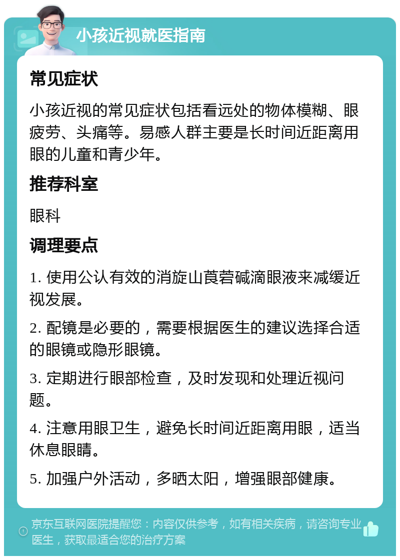 小孩近视就医指南 常见症状 小孩近视的常见症状包括看远处的物体模糊、眼疲劳、头痛等。易感人群主要是长时间近距离用眼的儿童和青少年。 推荐科室 眼科 调理要点 1. 使用公认有效的消旋山莨菪碱滴眼液来减缓近视发展。 2. 配镜是必要的，需要根据医生的建议选择合适的眼镜或隐形眼镜。 3. 定期进行眼部检查，及时发现和处理近视问题。 4. 注意用眼卫生，避免长时间近距离用眼，适当休息眼睛。 5. 加强户外活动，多晒太阳，增强眼部健康。