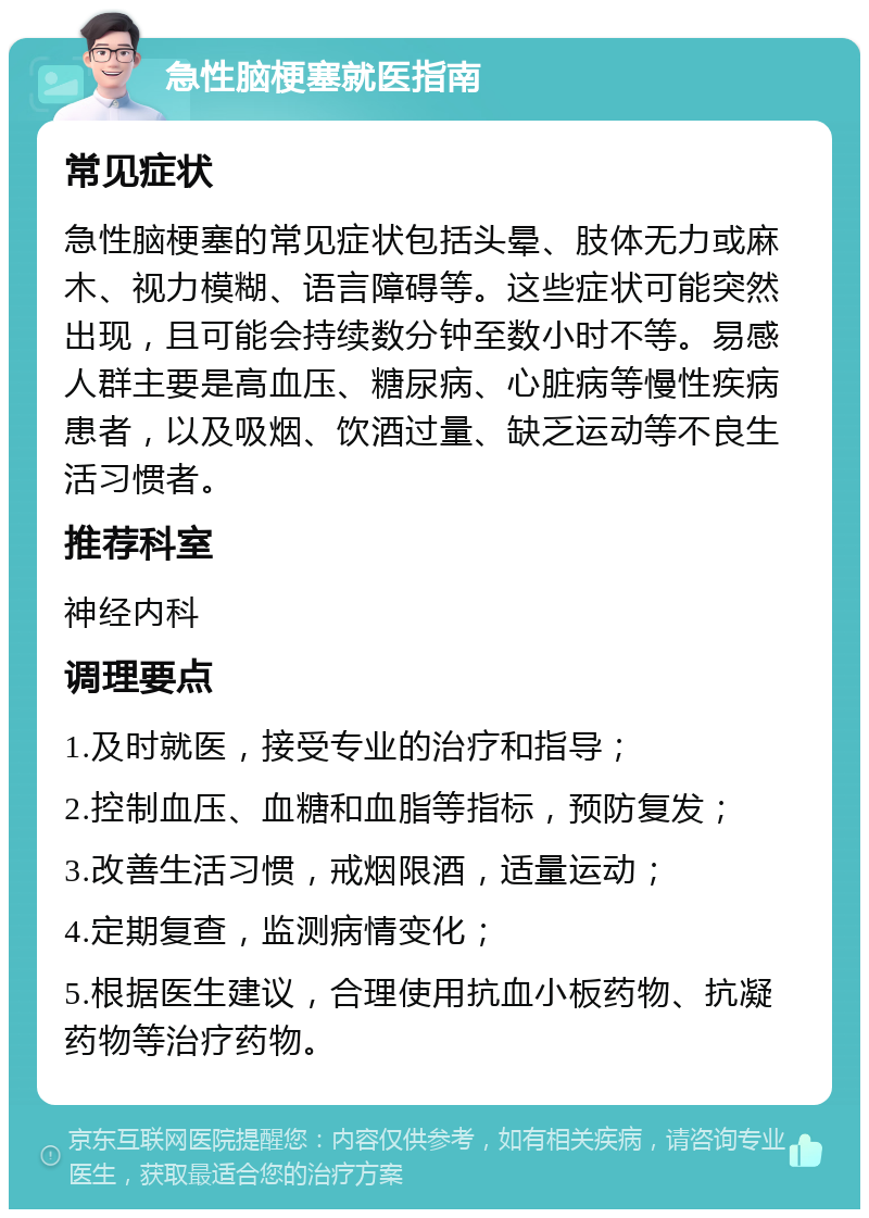 急性脑梗塞就医指南 常见症状 急性脑梗塞的常见症状包括头晕、肢体无力或麻木、视力模糊、语言障碍等。这些症状可能突然出现，且可能会持续数分钟至数小时不等。易感人群主要是高血压、糖尿病、心脏病等慢性疾病患者，以及吸烟、饮酒过量、缺乏运动等不良生活习惯者。 推荐科室 神经内科 调理要点 1.及时就医，接受专业的治疗和指导； 2.控制血压、血糖和血脂等指标，预防复发； 3.改善生活习惯，戒烟限酒，适量运动； 4.定期复查，监测病情变化； 5.根据医生建议，合理使用抗血小板药物、抗凝药物等治疗药物。