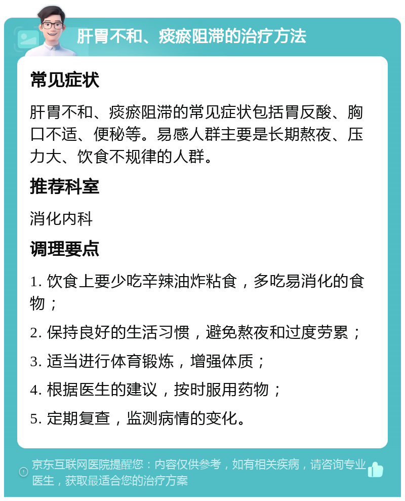 肝胃不和、痰瘀阻滞的治疗方法 常见症状 肝胃不和、痰瘀阻滞的常见症状包括胃反酸、胸口不适、便秘等。易感人群主要是长期熬夜、压力大、饮食不规律的人群。 推荐科室 消化内科 调理要点 1. 饮食上要少吃辛辣油炸粘食，多吃易消化的食物； 2. 保持良好的生活习惯，避免熬夜和过度劳累； 3. 适当进行体育锻炼，增强体质； 4. 根据医生的建议，按时服用药物； 5. 定期复查，监测病情的变化。