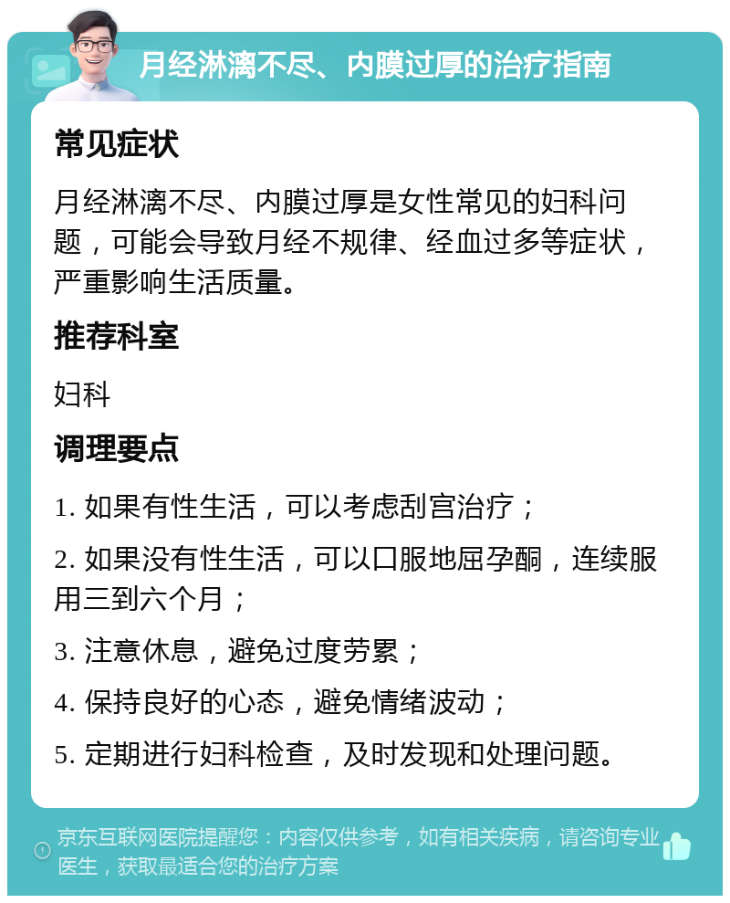 月经淋漓不尽、内膜过厚的治疗指南 常见症状 月经淋漓不尽、内膜过厚是女性常见的妇科问题，可能会导致月经不规律、经血过多等症状，严重影响生活质量。 推荐科室 妇科 调理要点 1. 如果有性生活，可以考虑刮宫治疗； 2. 如果没有性生活，可以口服地屈孕酮，连续服用三到六个月； 3. 注意休息，避免过度劳累； 4. 保持良好的心态，避免情绪波动； 5. 定期进行妇科检查，及时发现和处理问题。