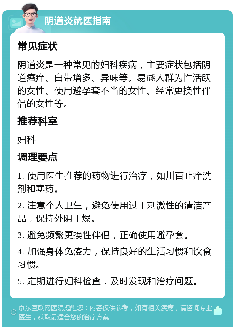 阴道炎就医指南 常见症状 阴道炎是一种常见的妇科疾病，主要症状包括阴道瘙痒、白带增多、异味等。易感人群为性活跃的女性、使用避孕套不当的女性、经常更换性伴侣的女性等。 推荐科室 妇科 调理要点 1. 使用医生推荐的药物进行治疗，如川百止痒洗剂和塞药。 2. 注意个人卫生，避免使用过于刺激性的清洁产品，保持外阴干燥。 3. 避免频繁更换性伴侣，正确使用避孕套。 4. 加强身体免疫力，保持良好的生活习惯和饮食习惯。 5. 定期进行妇科检查，及时发现和治疗问题。