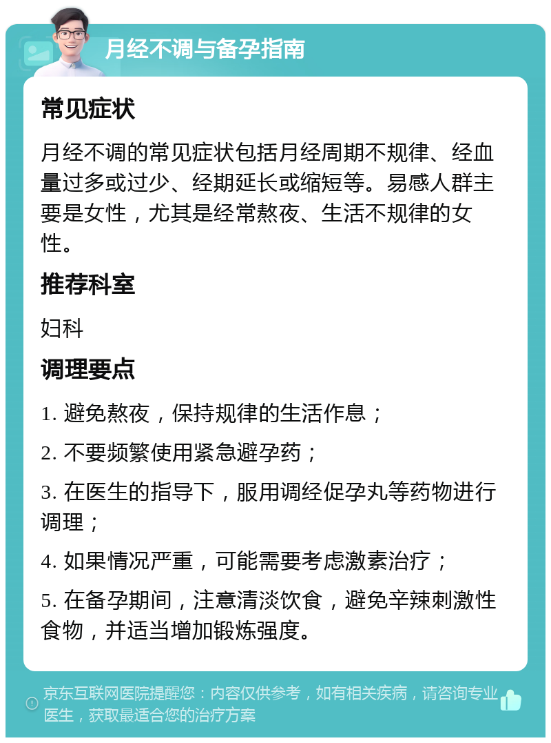 月经不调与备孕指南 常见症状 月经不调的常见症状包括月经周期不规律、经血量过多或过少、经期延长或缩短等。易感人群主要是女性，尤其是经常熬夜、生活不规律的女性。 推荐科室 妇科 调理要点 1. 避免熬夜，保持规律的生活作息； 2. 不要频繁使用紧急避孕药； 3. 在医生的指导下，服用调经促孕丸等药物进行调理； 4. 如果情况严重，可能需要考虑激素治疗； 5. 在备孕期间，注意清淡饮食，避免辛辣刺激性食物，并适当增加锻炼强度。