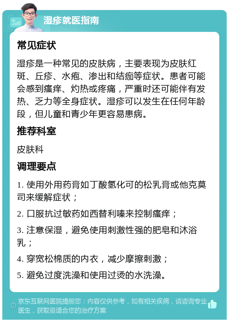 湿疹就医指南 常见症状 湿疹是一种常见的皮肤病，主要表现为皮肤红斑、丘疹、水疱、渗出和结痂等症状。患者可能会感到瘙痒、灼热或疼痛，严重时还可能伴有发热、乏力等全身症状。湿疹可以发生在任何年龄段，但儿童和青少年更容易患病。 推荐科室 皮肤科 调理要点 1. 使用外用药膏如丁酸氢化可的松乳膏或他克莫司来缓解症状； 2. 口服抗过敏药如西替利嗪来控制瘙痒； 3. 注意保湿，避免使用刺激性强的肥皂和沐浴乳； 4. 穿宽松棉质的内衣，减少摩擦刺激； 5. 避免过度洗澡和使用过烫的水洗澡。