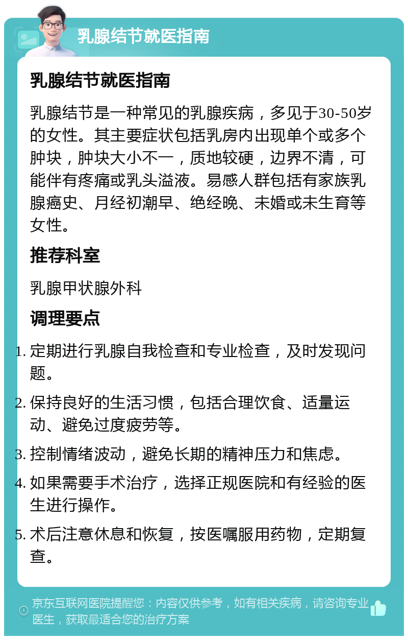 乳腺结节就医指南 乳腺结节就医指南 乳腺结节是一种常见的乳腺疾病，多见于30-50岁的女性。其主要症状包括乳房内出现单个或多个肿块，肿块大小不一，质地较硬，边界不清，可能伴有疼痛或乳头溢液。易感人群包括有家族乳腺癌史、月经初潮早、绝经晚、未婚或未生育等女性。 推荐科室 乳腺甲状腺外科 调理要点 定期进行乳腺自我检查和专业检查，及时发现问题。 保持良好的生活习惯，包括合理饮食、适量运动、避免过度疲劳等。 控制情绪波动，避免长期的精神压力和焦虑。 如果需要手术治疗，选择正规医院和有经验的医生进行操作。 术后注意休息和恢复，按医嘱服用药物，定期复查。