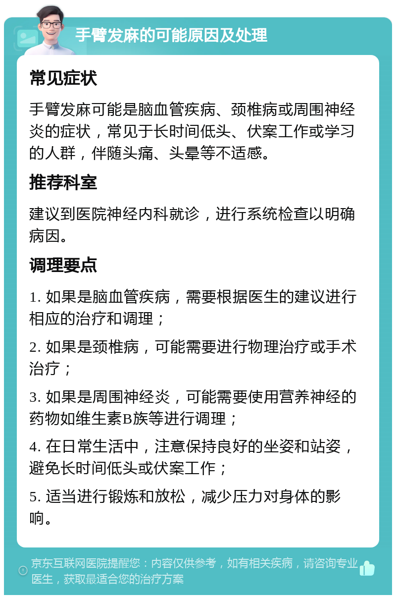 手臂发麻的可能原因及处理 常见症状 手臂发麻可能是脑血管疾病、颈椎病或周围神经炎的症状，常见于长时间低头、伏案工作或学习的人群，伴随头痛、头晕等不适感。 推荐科室 建议到医院神经内科就诊，进行系统检查以明确病因。 调理要点 1. 如果是脑血管疾病，需要根据医生的建议进行相应的治疗和调理； 2. 如果是颈椎病，可能需要进行物理治疗或手术治疗； 3. 如果是周围神经炎，可能需要使用营养神经的药物如维生素B族等进行调理； 4. 在日常生活中，注意保持良好的坐姿和站姿，避免长时间低头或伏案工作； 5. 适当进行锻炼和放松，减少压力对身体的影响。