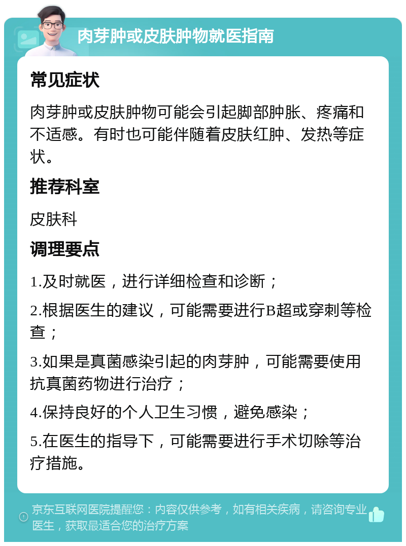 肉芽肿或皮肤肿物就医指南 常见症状 肉芽肿或皮肤肿物可能会引起脚部肿胀、疼痛和不适感。有时也可能伴随着皮肤红肿、发热等症状。 推荐科室 皮肤科 调理要点 1.及时就医，进行详细检查和诊断； 2.根据医生的建议，可能需要进行B超或穿刺等检查； 3.如果是真菌感染引起的肉芽肿，可能需要使用抗真菌药物进行治疗； 4.保持良好的个人卫生习惯，避免感染； 5.在医生的指导下，可能需要进行手术切除等治疗措施。