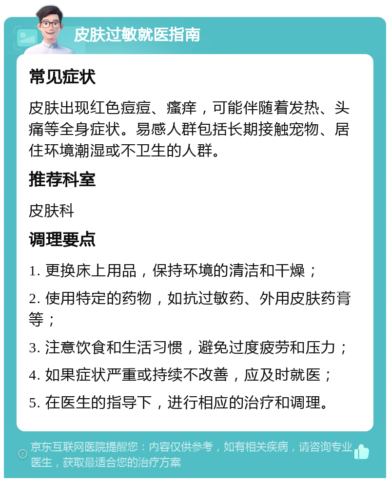 皮肤过敏就医指南 常见症状 皮肤出现红色痘痘、瘙痒，可能伴随着发热、头痛等全身症状。易感人群包括长期接触宠物、居住环境潮湿或不卫生的人群。 推荐科室 皮肤科 调理要点 1. 更换床上用品，保持环境的清洁和干燥； 2. 使用特定的药物，如抗过敏药、外用皮肤药膏等； 3. 注意饮食和生活习惯，避免过度疲劳和压力； 4. 如果症状严重或持续不改善，应及时就医； 5. 在医生的指导下，进行相应的治疗和调理。