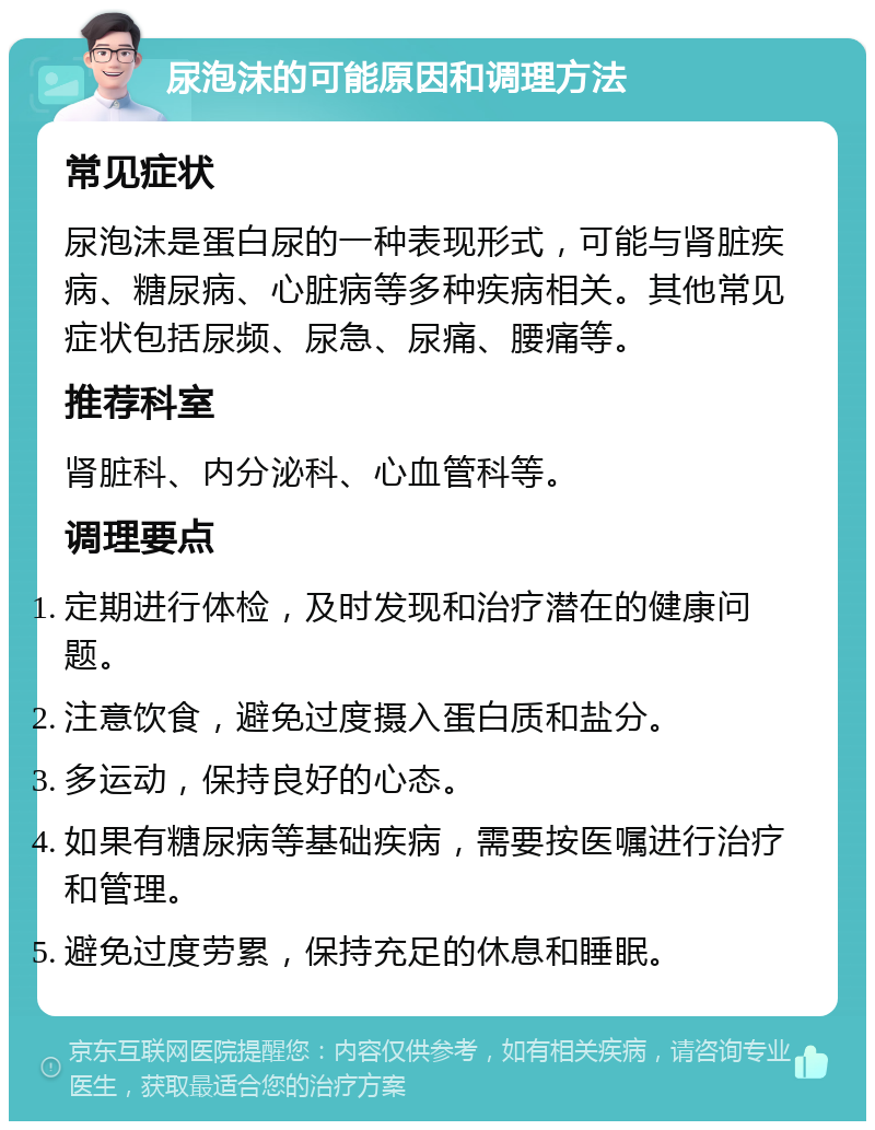 尿泡沫的可能原因和调理方法 常见症状 尿泡沫是蛋白尿的一种表现形式，可能与肾脏疾病、糖尿病、心脏病等多种疾病相关。其他常见症状包括尿频、尿急、尿痛、腰痛等。 推荐科室 肾脏科、内分泌科、心血管科等。 调理要点 定期进行体检，及时发现和治疗潜在的健康问题。 注意饮食，避免过度摄入蛋白质和盐分。 多运动，保持良好的心态。 如果有糖尿病等基础疾病，需要按医嘱进行治疗和管理。 避免过度劳累，保持充足的休息和睡眠。