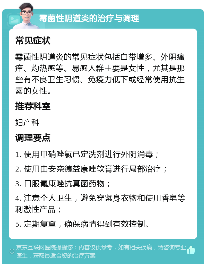 霉菌性阴道炎的治疗与调理 常见症状 霉菌性阴道炎的常见症状包括白带增多、外阴瘙痒、灼热感等。易感人群主要是女性，尤其是那些有不良卫生习惯、免疫力低下或经常使用抗生素的女性。 推荐科室 妇产科 调理要点 1. 使用甲硝唑氯已定洗剂进行外阴消毒； 2. 使用曲安奈德益康唑软膏进行局部治疗； 3. 口服氟康唑抗真菌药物； 4. 注意个人卫生，避免穿紧身衣物和使用香皂等刺激性产品； 5. 定期复查，确保病情得到有效控制。