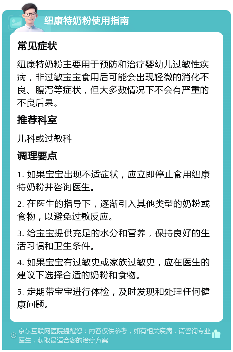 纽康特奶粉使用指南 常见症状 纽康特奶粉主要用于预防和治疗婴幼儿过敏性疾病，非过敏宝宝食用后可能会出现轻微的消化不良、腹泻等症状，但大多数情况下不会有严重的不良后果。 推荐科室 儿科或过敏科 调理要点 1. 如果宝宝出现不适症状，应立即停止食用纽康特奶粉并咨询医生。 2. 在医生的指导下，逐渐引入其他类型的奶粉或食物，以避免过敏反应。 3. 给宝宝提供充足的水分和营养，保持良好的生活习惯和卫生条件。 4. 如果宝宝有过敏史或家族过敏史，应在医生的建议下选择合适的奶粉和食物。 5. 定期带宝宝进行体检，及时发现和处理任何健康问题。