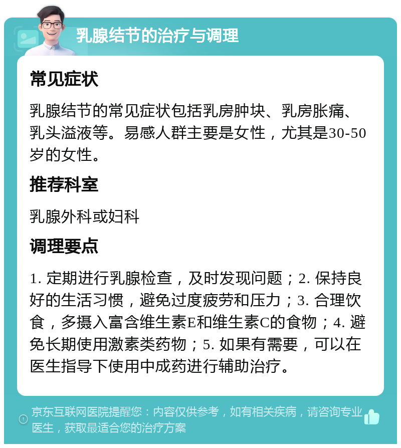 乳腺结节的治疗与调理 常见症状 乳腺结节的常见症状包括乳房肿块、乳房胀痛、乳头溢液等。易感人群主要是女性，尤其是30-50岁的女性。 推荐科室 乳腺外科或妇科 调理要点 1. 定期进行乳腺检查，及时发现问题；2. 保持良好的生活习惯，避免过度疲劳和压力；3. 合理饮食，多摄入富含维生素E和维生素C的食物；4. 避免长期使用激素类药物；5. 如果有需要，可以在医生指导下使用中成药进行辅助治疗。