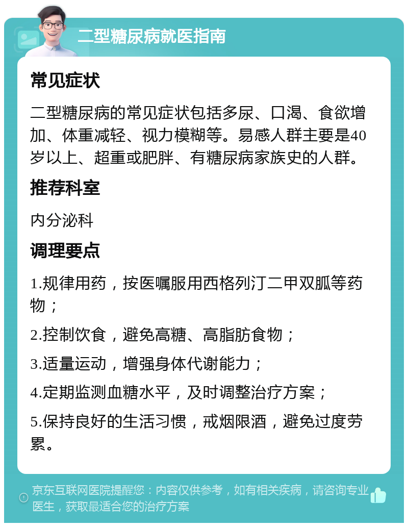 二型糖尿病就医指南 常见症状 二型糖尿病的常见症状包括多尿、口渴、食欲增加、体重减轻、视力模糊等。易感人群主要是40岁以上、超重或肥胖、有糖尿病家族史的人群。 推荐科室 内分泌科 调理要点 1.规律用药，按医嘱服用西格列汀二甲双胍等药物； 2.控制饮食，避免高糖、高脂肪食物； 3.适量运动，增强身体代谢能力； 4.定期监测血糖水平，及时调整治疗方案； 5.保持良好的生活习惯，戒烟限酒，避免过度劳累。