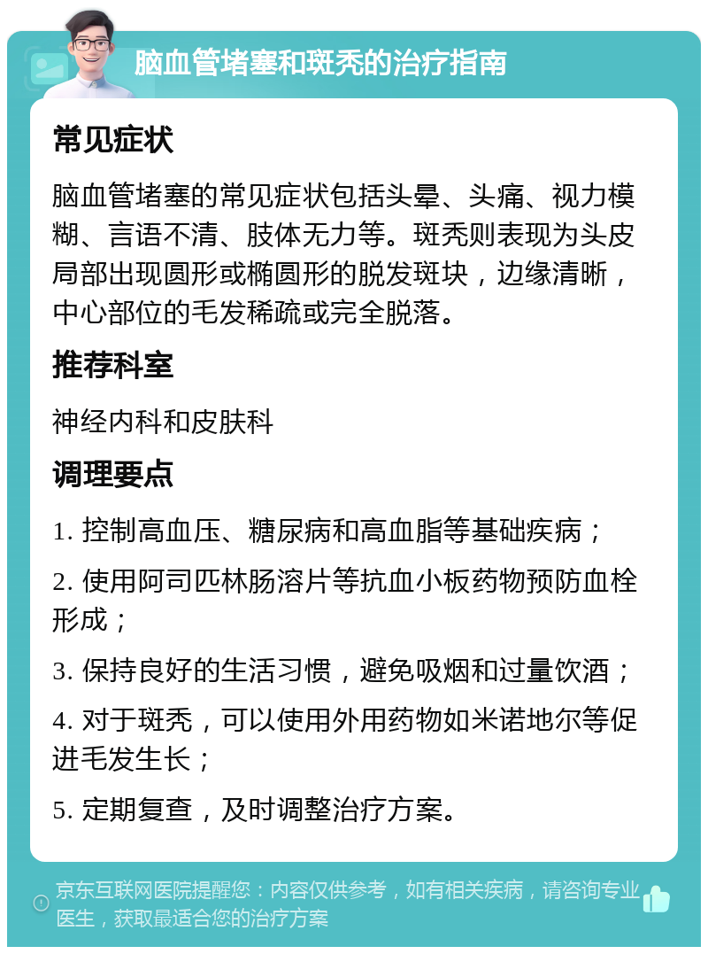 脑血管堵塞和斑秃的治疗指南 常见症状 脑血管堵塞的常见症状包括头晕、头痛、视力模糊、言语不清、肢体无力等。斑秃则表现为头皮局部出现圆形或椭圆形的脱发斑块，边缘清晰，中心部位的毛发稀疏或完全脱落。 推荐科室 神经内科和皮肤科 调理要点 1. 控制高血压、糖尿病和高血脂等基础疾病； 2. 使用阿司匹林肠溶片等抗血小板药物预防血栓形成； 3. 保持良好的生活习惯，避免吸烟和过量饮酒； 4. 对于斑秃，可以使用外用药物如米诺地尔等促进毛发生长； 5. 定期复查，及时调整治疗方案。