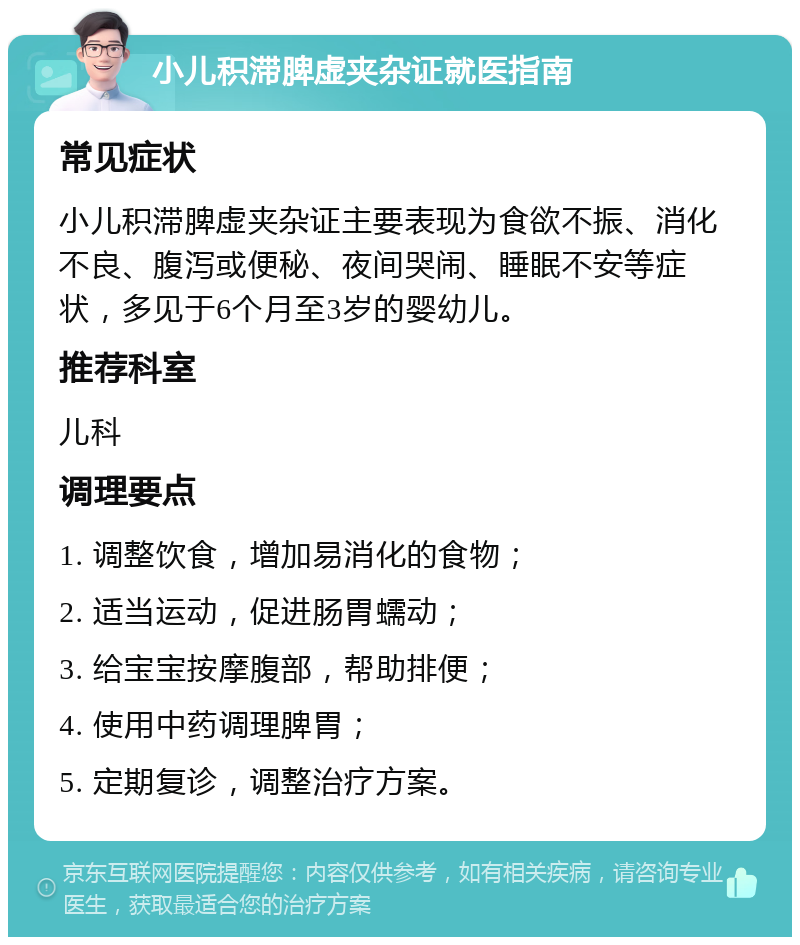 小儿积滞脾虚夹杂证就医指南 常见症状 小儿积滞脾虚夹杂证主要表现为食欲不振、消化不良、腹泻或便秘、夜间哭闹、睡眠不安等症状，多见于6个月至3岁的婴幼儿。 推荐科室 儿科 调理要点 1. 调整饮食，增加易消化的食物； 2. 适当运动，促进肠胃蠕动； 3. 给宝宝按摩腹部，帮助排便； 4. 使用中药调理脾胃； 5. 定期复诊，调整治疗方案。