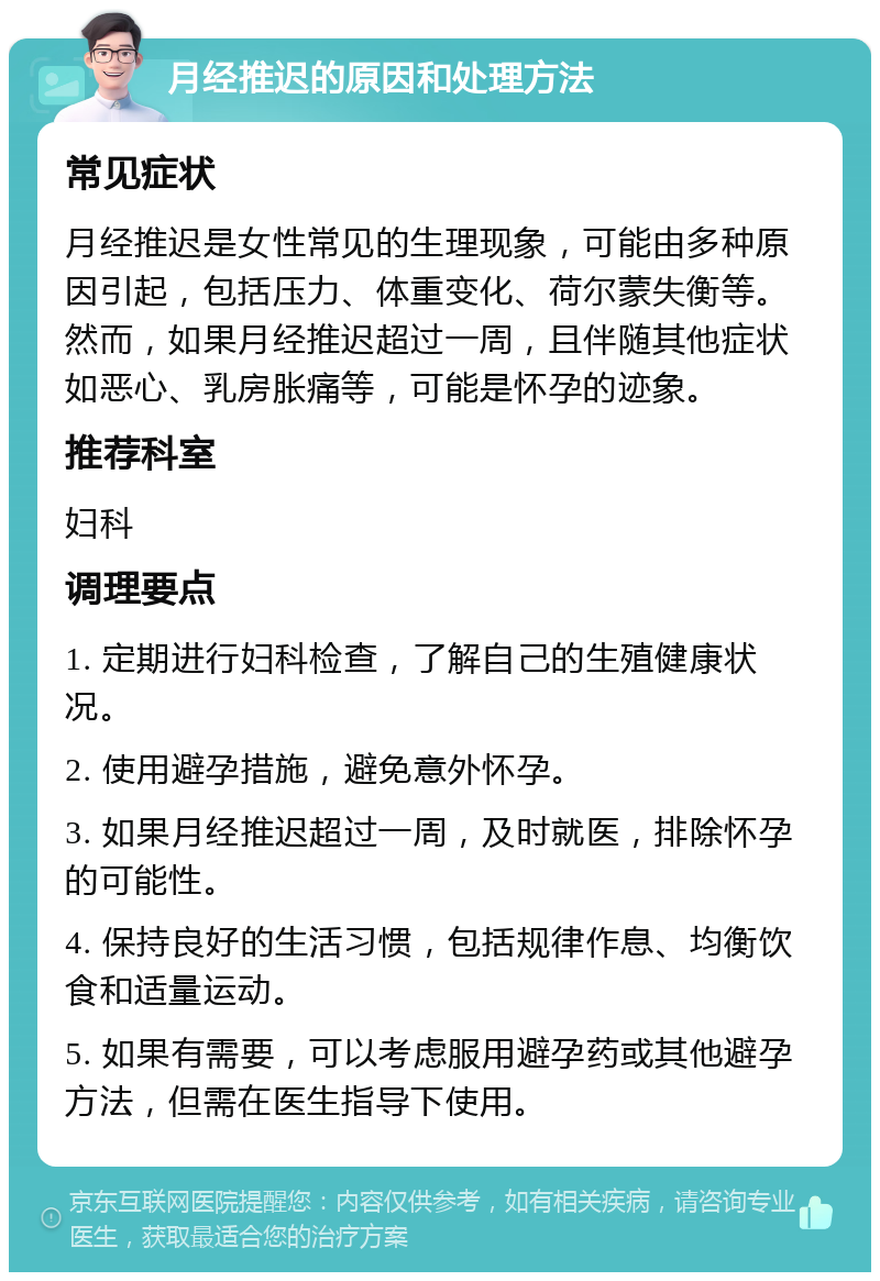 月经推迟的原因和处理方法 常见症状 月经推迟是女性常见的生理现象，可能由多种原因引起，包括压力、体重变化、荷尔蒙失衡等。然而，如果月经推迟超过一周，且伴随其他症状如恶心、乳房胀痛等，可能是怀孕的迹象。 推荐科室 妇科 调理要点 1. 定期进行妇科检查，了解自己的生殖健康状况。 2. 使用避孕措施，避免意外怀孕。 3. 如果月经推迟超过一周，及时就医，排除怀孕的可能性。 4. 保持良好的生活习惯，包括规律作息、均衡饮食和适量运动。 5. 如果有需要，可以考虑服用避孕药或其他避孕方法，但需在医生指导下使用。