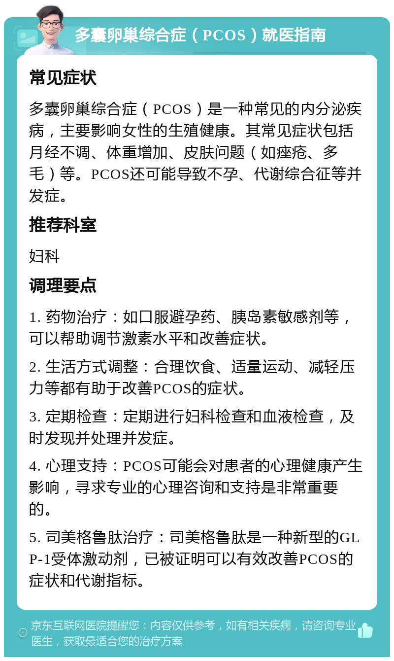 多囊卵巢综合症（PCOS）就医指南 常见症状 多囊卵巢综合症（PCOS）是一种常见的内分泌疾病，主要影响女性的生殖健康。其常见症状包括月经不调、体重增加、皮肤问题（如痤疮、多毛）等。PCOS还可能导致不孕、代谢综合征等并发症。 推荐科室 妇科 调理要点 1. 药物治疗：如口服避孕药、胰岛素敏感剂等，可以帮助调节激素水平和改善症状。 2. 生活方式调整：合理饮食、适量运动、减轻压力等都有助于改善PCOS的症状。 3. 定期检查：定期进行妇科检查和血液检查，及时发现并处理并发症。 4. 心理支持：PCOS可能会对患者的心理健康产生影响，寻求专业的心理咨询和支持是非常重要的。 5. 司美格鲁肽治疗：司美格鲁肽是一种新型的GLP-1受体激动剂，已被证明可以有效改善PCOS的症状和代谢指标。