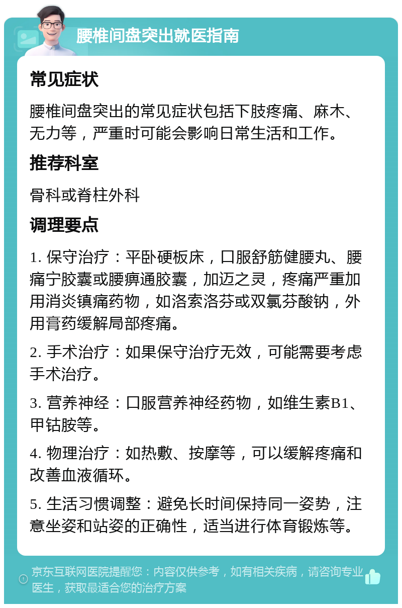 腰椎间盘突出就医指南 常见症状 腰椎间盘突出的常见症状包括下肢疼痛、麻木、无力等，严重时可能会影响日常生活和工作。 推荐科室 骨科或脊柱外科 调理要点 1. 保守治疗：平卧硬板床，口服舒筋健腰丸、腰痛宁胶囊或腰痹通胶囊，加迈之灵，疼痛严重加用消炎镇痛药物，如洛索洛芬或双氯芬酸钠，外用膏药缓解局部疼痛。 2. 手术治疗：如果保守治疗无效，可能需要考虑手术治疗。 3. 营养神经：口服营养神经药物，如维生素B1、甲钴胺等。 4. 物理治疗：如热敷、按摩等，可以缓解疼痛和改善血液循环。 5. 生活习惯调整：避免长时间保持同一姿势，注意坐姿和站姿的正确性，适当进行体育锻炼等。