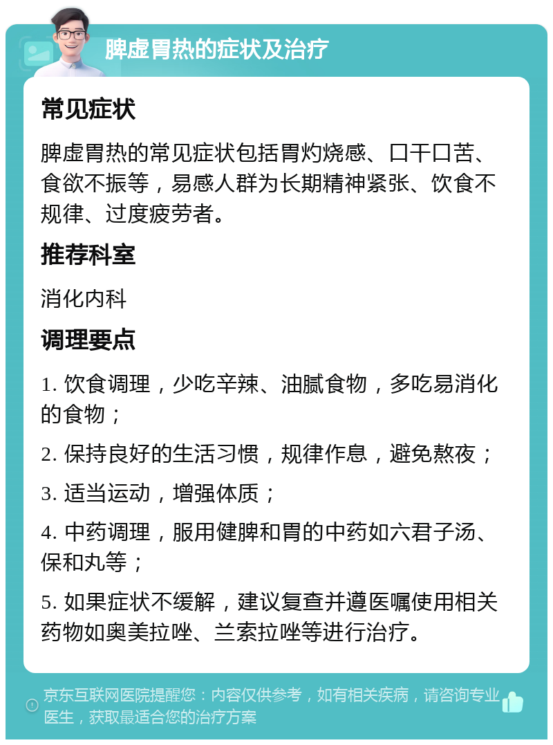 脾虚胃热的症状及治疗 常见症状 脾虚胃热的常见症状包括胃灼烧感、口干口苦、食欲不振等，易感人群为长期精神紧张、饮食不规律、过度疲劳者。 推荐科室 消化内科 调理要点 1. 饮食调理，少吃辛辣、油腻食物，多吃易消化的食物； 2. 保持良好的生活习惯，规律作息，避免熬夜； 3. 适当运动，增强体质； 4. 中药调理，服用健脾和胃的中药如六君子汤、保和丸等； 5. 如果症状不缓解，建议复查并遵医嘱使用相关药物如奥美拉唑、兰索拉唑等进行治疗。