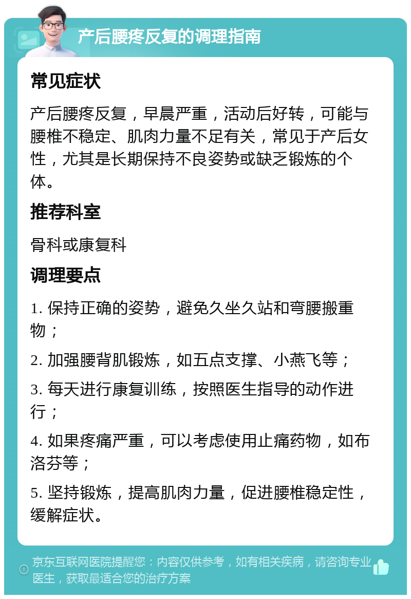 产后腰疼反复的调理指南 常见症状 产后腰疼反复，早晨严重，活动后好转，可能与腰椎不稳定、肌肉力量不足有关，常见于产后女性，尤其是长期保持不良姿势或缺乏锻炼的个体。 推荐科室 骨科或康复科 调理要点 1. 保持正确的姿势，避免久坐久站和弯腰搬重物； 2. 加强腰背肌锻炼，如五点支撑、小燕飞等； 3. 每天进行康复训练，按照医生指导的动作进行； 4. 如果疼痛严重，可以考虑使用止痛药物，如布洛芬等； 5. 坚持锻炼，提高肌肉力量，促进腰椎稳定性，缓解症状。