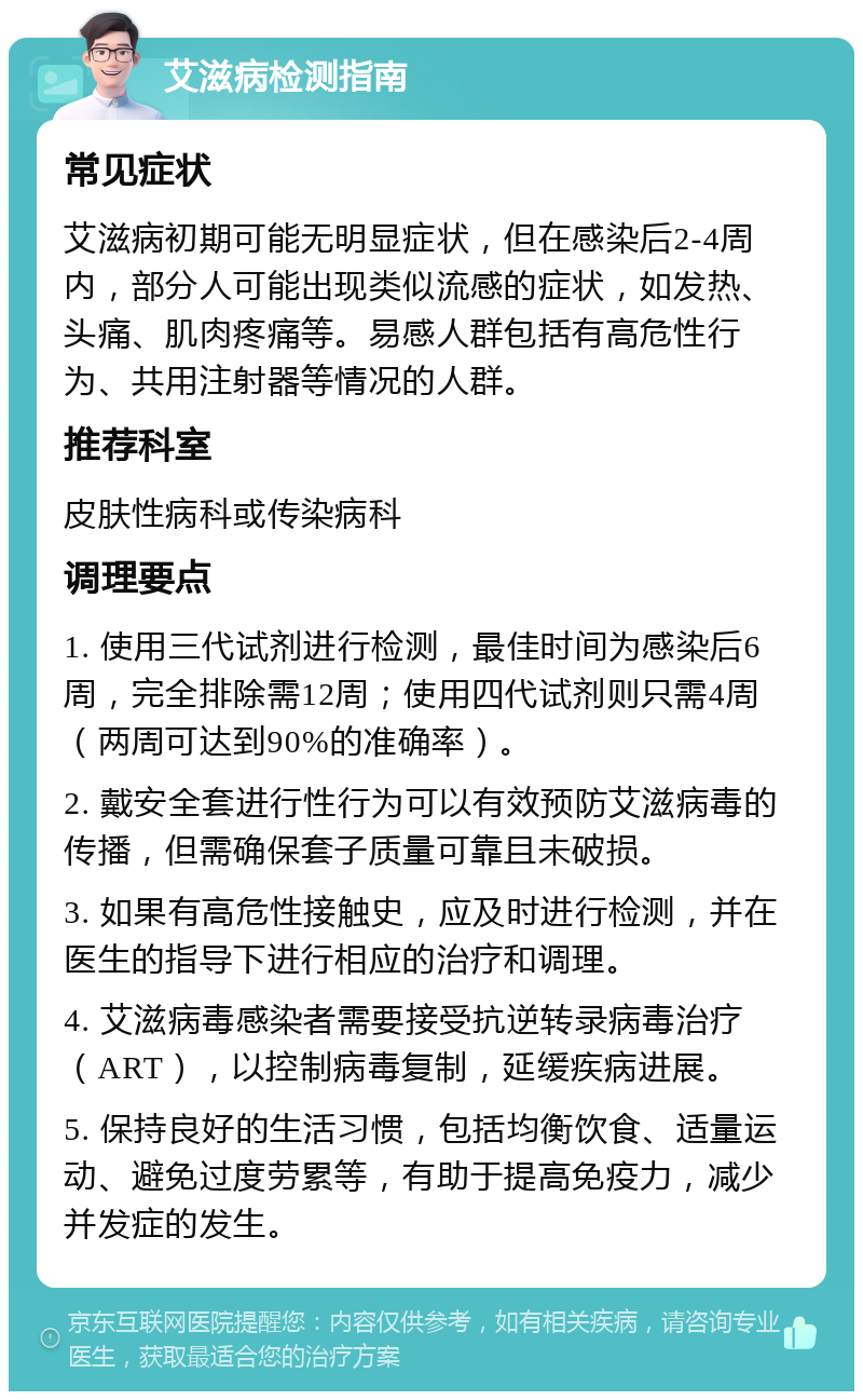 艾滋病检测指南 常见症状 艾滋病初期可能无明显症状，但在感染后2-4周内，部分人可能出现类似流感的症状，如发热、头痛、肌肉疼痛等。易感人群包括有高危性行为、共用注射器等情况的人群。 推荐科室 皮肤性病科或传染病科 调理要点 1. 使用三代试剂进行检测，最佳时间为感染后6周，完全排除需12周；使用四代试剂则只需4周（两周可达到90%的准确率）。 2. 戴安全套进行性行为可以有效预防艾滋病毒的传播，但需确保套子质量可靠且未破损。 3. 如果有高危性接触史，应及时进行检测，并在医生的指导下进行相应的治疗和调理。 4. 艾滋病毒感染者需要接受抗逆转录病毒治疗（ART），以控制病毒复制，延缓疾病进展。 5. 保持良好的生活习惯，包括均衡饮食、适量运动、避免过度劳累等，有助于提高免疫力，减少并发症的发生。