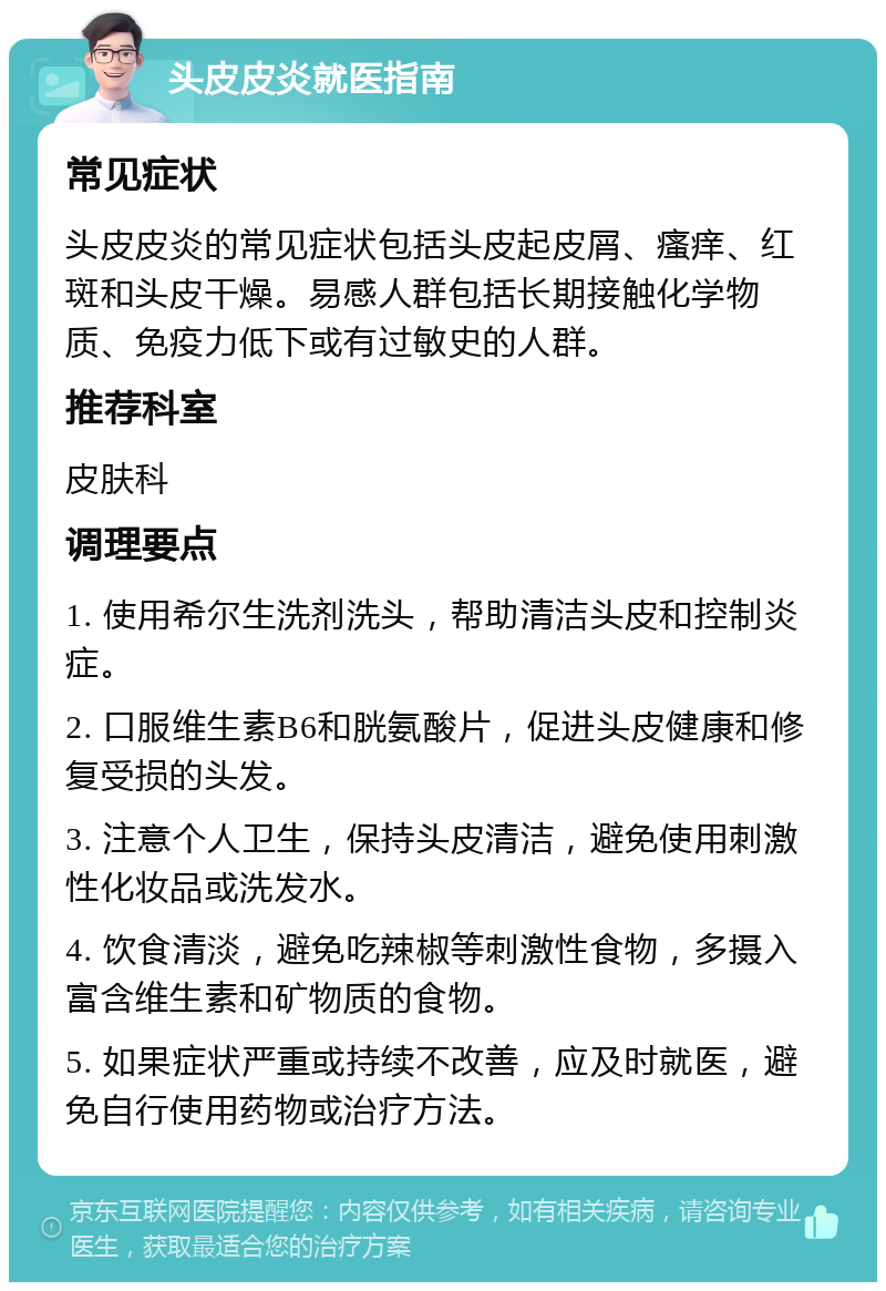 头皮皮炎就医指南 常见症状 头皮皮炎的常见症状包括头皮起皮屑、瘙痒、红斑和头皮干燥。易感人群包括长期接触化学物质、免疫力低下或有过敏史的人群。 推荐科室 皮肤科 调理要点 1. 使用希尔生洗剂洗头，帮助清洁头皮和控制炎症。 2. 口服维生素B6和胱氨酸片，促进头皮健康和修复受损的头发。 3. 注意个人卫生，保持头皮清洁，避免使用刺激性化妆品或洗发水。 4. 饮食清淡，避免吃辣椒等刺激性食物，多摄入富含维生素和矿物质的食物。 5. 如果症状严重或持续不改善，应及时就医，避免自行使用药物或治疗方法。