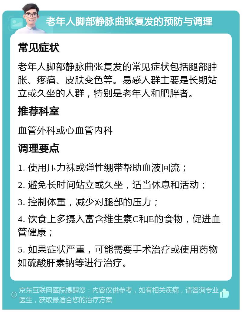 老年人脚部静脉曲张复发的预防与调理 常见症状 老年人脚部静脉曲张复发的常见症状包括腿部肿胀、疼痛、皮肤变色等。易感人群主要是长期站立或久坐的人群，特别是老年人和肥胖者。 推荐科室 血管外科或心血管内科 调理要点 1. 使用压力袜或弹性绷带帮助血液回流； 2. 避免长时间站立或久坐，适当休息和活动； 3. 控制体重，减少对腿部的压力； 4. 饮食上多摄入富含维生素C和E的食物，促进血管健康； 5. 如果症状严重，可能需要手术治疗或使用药物如硫酸肝素钠等进行治疗。