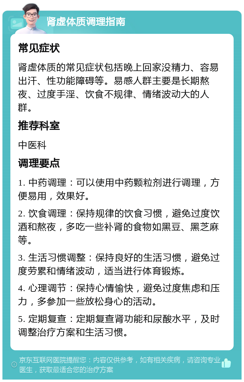 肾虚体质调理指南 常见症状 肾虚体质的常见症状包括晚上回家没精力、容易出汗、性功能障碍等。易感人群主要是长期熬夜、过度手淫、饮食不规律、情绪波动大的人群。 推荐科室 中医科 调理要点 1. 中药调理：可以使用中药颗粒剂进行调理，方便易用，效果好。 2. 饮食调理：保持规律的饮食习惯，避免过度饮酒和熬夜，多吃一些补肾的食物如黑豆、黑芝麻等。 3. 生活习惯调整：保持良好的生活习惯，避免过度劳累和情绪波动，适当进行体育锻炼。 4. 心理调节：保持心情愉快，避免过度焦虑和压力，多参加一些放松身心的活动。 5. 定期复查：定期复查肾功能和尿酸水平，及时调整治疗方案和生活习惯。