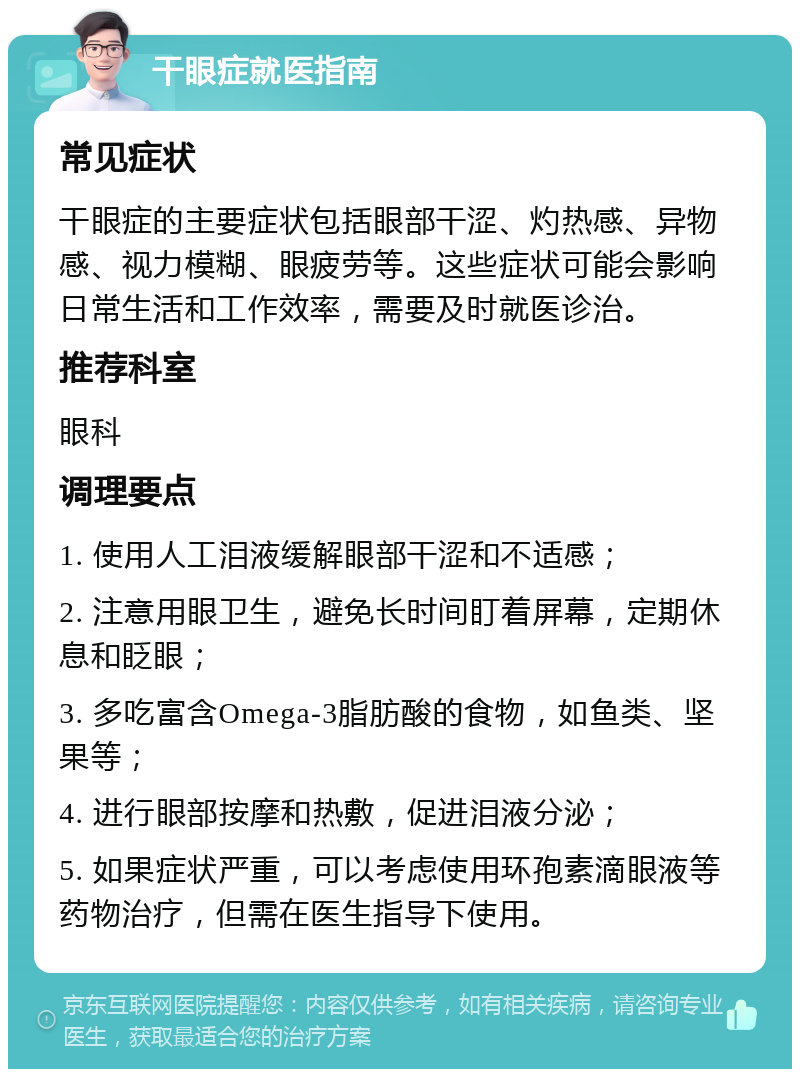 干眼症就医指南 常见症状 干眼症的主要症状包括眼部干涩、灼热感、异物感、视力模糊、眼疲劳等。这些症状可能会影响日常生活和工作效率，需要及时就医诊治。 推荐科室 眼科 调理要点 1. 使用人工泪液缓解眼部干涩和不适感； 2. 注意用眼卫生，避免长时间盯着屏幕，定期休息和眨眼； 3. 多吃富含Omega-3脂肪酸的食物，如鱼类、坚果等； 4. 进行眼部按摩和热敷，促进泪液分泌； 5. 如果症状严重，可以考虑使用环孢素滴眼液等药物治疗，但需在医生指导下使用。