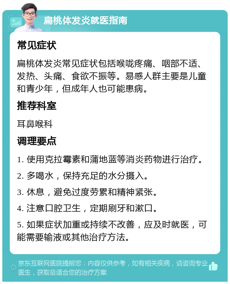 扁桃体发炎就医指南 常见症状 扁桃体发炎常见症状包括喉咙疼痛、咽部不适、发热、头痛、食欲不振等。易感人群主要是儿童和青少年，但成年人也可能患病。 推荐科室 耳鼻喉科 调理要点 1. 使用克拉霉素和蒲地蓝等消炎药物进行治疗。 2. 多喝水，保持充足的水分摄入。 3. 休息，避免过度劳累和精神紧张。 4. 注意口腔卫生，定期刷牙和漱口。 5. 如果症状加重或持续不改善，应及时就医，可能需要输液或其他治疗方法。