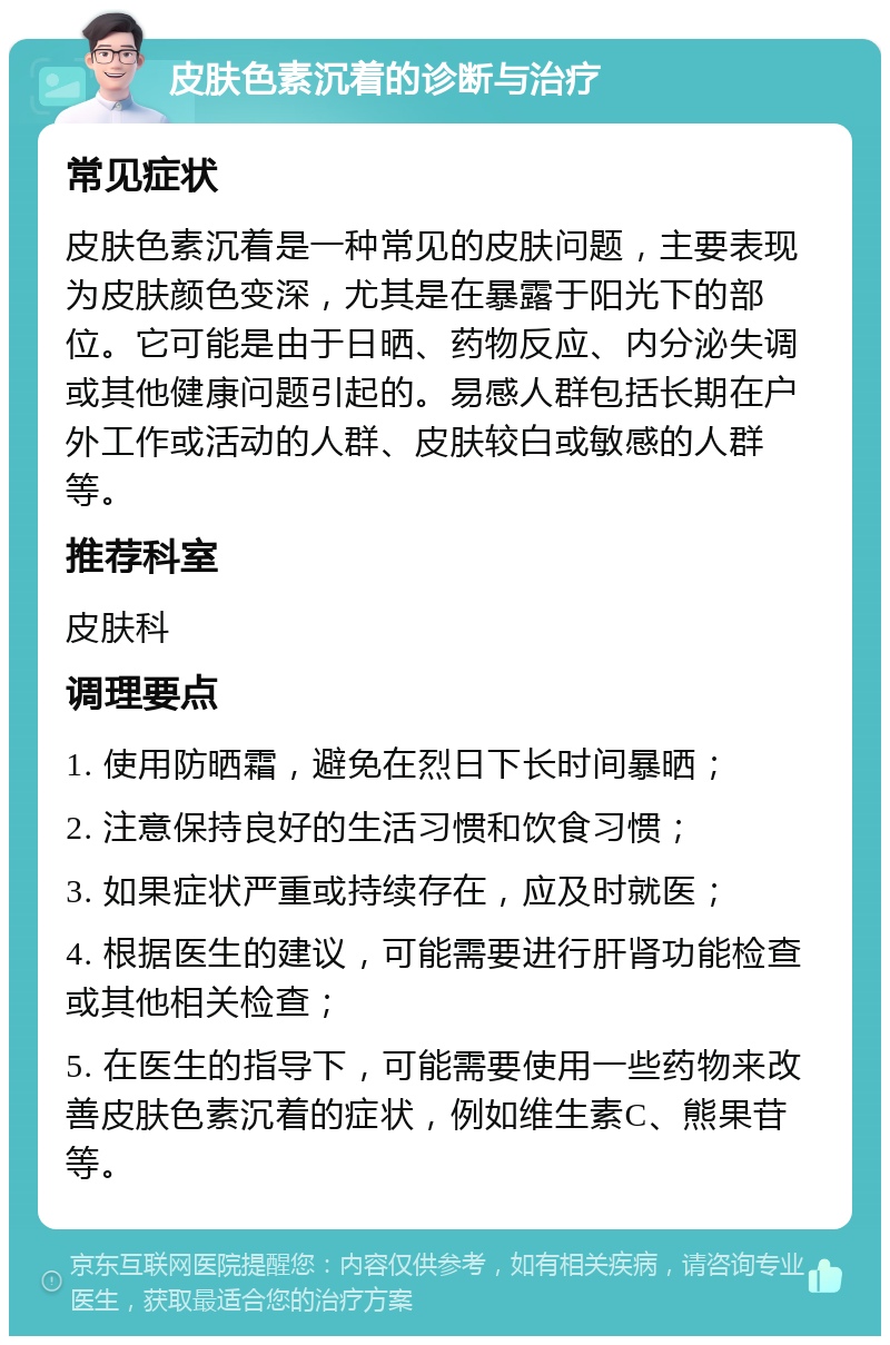 皮肤色素沉着的诊断与治疗 常见症状 皮肤色素沉着是一种常见的皮肤问题，主要表现为皮肤颜色变深，尤其是在暴露于阳光下的部位。它可能是由于日晒、药物反应、内分泌失调或其他健康问题引起的。易感人群包括长期在户外工作或活动的人群、皮肤较白或敏感的人群等。 推荐科室 皮肤科 调理要点 1. 使用防晒霜，避免在烈日下长时间暴晒； 2. 注意保持良好的生活习惯和饮食习惯； 3. 如果症状严重或持续存在，应及时就医； 4. 根据医生的建议，可能需要进行肝肾功能检查或其他相关检查； 5. 在医生的指导下，可能需要使用一些药物来改善皮肤色素沉着的症状，例如维生素C、熊果苷等。