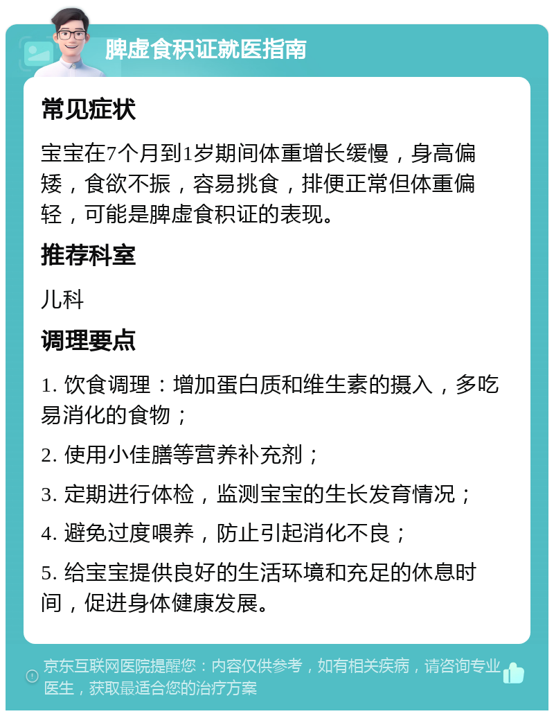 脾虚食积证就医指南 常见症状 宝宝在7个月到1岁期间体重增长缓慢，身高偏矮，食欲不振，容易挑食，排便正常但体重偏轻，可能是脾虚食积证的表现。 推荐科室 儿科 调理要点 1. 饮食调理：增加蛋白质和维生素的摄入，多吃易消化的食物； 2. 使用小佳膳等营养补充剂； 3. 定期进行体检，监测宝宝的生长发育情况； 4. 避免过度喂养，防止引起消化不良； 5. 给宝宝提供良好的生活环境和充足的休息时间，促进身体健康发展。