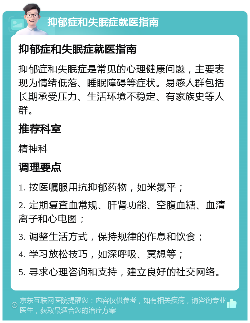 抑郁症和失眠症就医指南 抑郁症和失眠症就医指南 抑郁症和失眠症是常见的心理健康问题，主要表现为情绪低落、睡眠障碍等症状。易感人群包括长期承受压力、生活环境不稳定、有家族史等人群。 推荐科室 精神科 调理要点 1. 按医嘱服用抗抑郁药物，如米氮平； 2. 定期复查血常规、肝肾功能、空腹血糖、血清离子和心电图； 3. 调整生活方式，保持规律的作息和饮食； 4. 学习放松技巧，如深呼吸、冥想等； 5. 寻求心理咨询和支持，建立良好的社交网络。