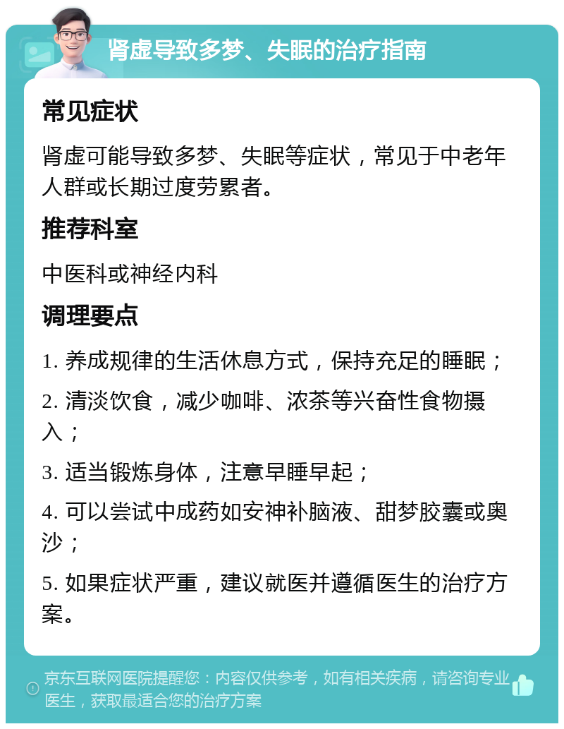 肾虚导致多梦、失眠的治疗指南 常见症状 肾虚可能导致多梦、失眠等症状，常见于中老年人群或长期过度劳累者。 推荐科室 中医科或神经内科 调理要点 1. 养成规律的生活休息方式，保持充足的睡眠； 2. 清淡饮食，减少咖啡、浓茶等兴奋性食物摄入； 3. 适当锻炼身体，注意早睡早起； 4. 可以尝试中成药如安神补脑液、甜梦胶囊或奥沙； 5. 如果症状严重，建议就医并遵循医生的治疗方案。