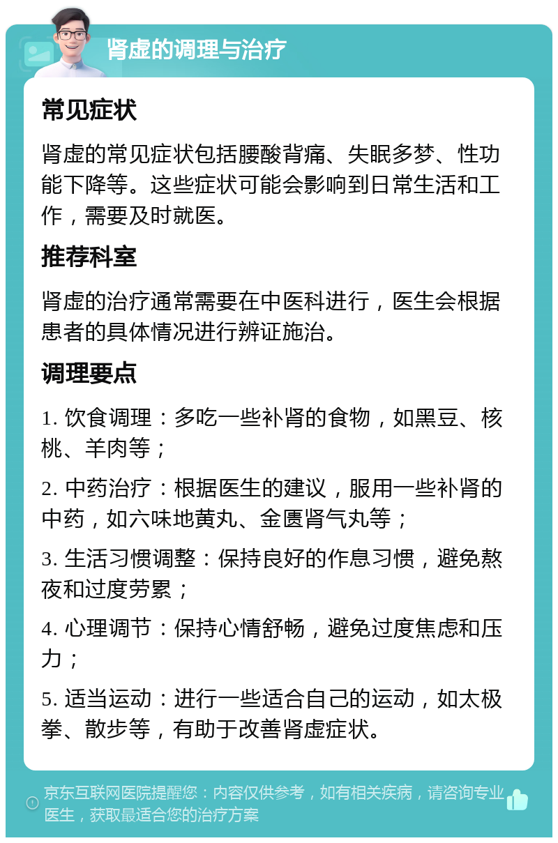 肾虚的调理与治疗 常见症状 肾虚的常见症状包括腰酸背痛、失眠多梦、性功能下降等。这些症状可能会影响到日常生活和工作，需要及时就医。 推荐科室 肾虚的治疗通常需要在中医科进行，医生会根据患者的具体情况进行辨证施治。 调理要点 1. 饮食调理：多吃一些补肾的食物，如黑豆、核桃、羊肉等； 2. 中药治疗：根据医生的建议，服用一些补肾的中药，如六味地黄丸、金匮肾气丸等； 3. 生活习惯调整：保持良好的作息习惯，避免熬夜和过度劳累； 4. 心理调节：保持心情舒畅，避免过度焦虑和压力； 5. 适当运动：进行一些适合自己的运动，如太极拳、散步等，有助于改善肾虚症状。