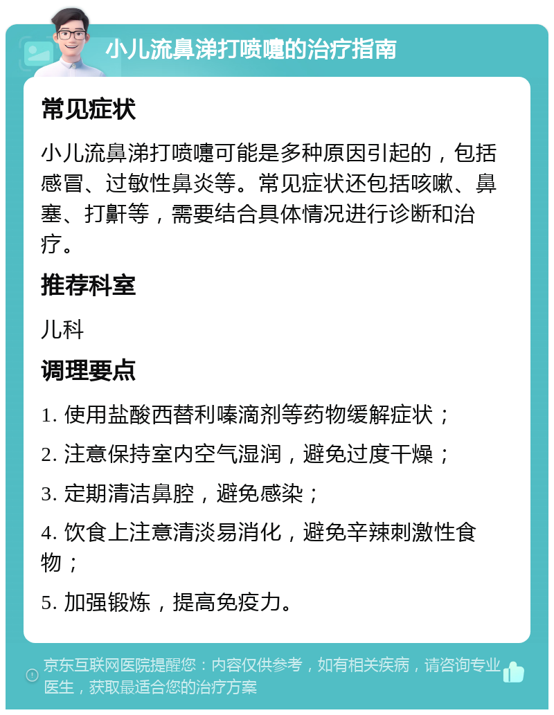 小儿流鼻涕打喷嚏的治疗指南 常见症状 小儿流鼻涕打喷嚏可能是多种原因引起的，包括感冒、过敏性鼻炎等。常见症状还包括咳嗽、鼻塞、打鼾等，需要结合具体情况进行诊断和治疗。 推荐科室 儿科 调理要点 1. 使用盐酸西替利嗪滴剂等药物缓解症状； 2. 注意保持室内空气湿润，避免过度干燥； 3. 定期清洁鼻腔，避免感染； 4. 饮食上注意清淡易消化，避免辛辣刺激性食物； 5. 加强锻炼，提高免疫力。